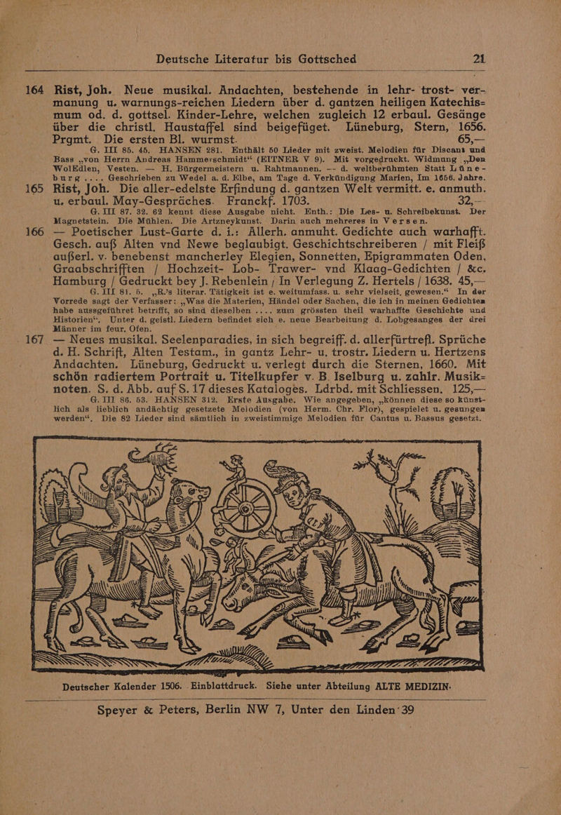 164 165 166 . 167 Deutsche Literatur bis Gottsched 21 Rist, Joh. Neue musikal. Andachten, bestehende in lehr- trost- ver- manung u. warnungs-reichen Liedern iber d. gantzen heiligen Katechis- mum od. d. gottsel. Kinder-Lehre, welchen zugleich 12 erbaul. Gesange tiber die christl. Haustaffel sind beigefiiget. Liineburg, Stern, 1656. Prgmt. Die ersten Bl. wurmst. | 65,— G. III 85. 45. HANSEN 281. Enthalt 50 Lieder mit zweist. Melodien fir Discant und Bass ,,von Herrn Andreas Hammerschmidt'* (EITNER V 9). Mit vorgedrackt. Widmung ,,Den WolKdlen, Vesten. — H. Birgermeistern u. Rahtmannen, -- d. weltbertihmten Statt Line - burg.... Geschrieben zu Wedel a.d. Hlbe, am Tage d. Verkiindigung Marien, Im 1656. Jahre. Rist, Joh. Die aller-edelste Erfindung d. gantzen Welt vermitt. e. anmuth. u, erbaul. May-Gespraches. Franckf. 1703. 32,—- G. IIT 87. 32. 62 kennt diese Ausgabe nicht. Enth.: Die Les- u. Schreibekunst. Der Magnetstein. Die Miihlen. Die Artzneykunst. Darin auch mehreres in Versen. — Poetischer Lust-Garte d.i.: Allerh. anmuht. Gedichte auch warhafft. Gesch. auf} Alten vnd Newe beglaubigt. Geschichtschreiberen / mit Fleifs aufserl. v. benebenst mancherley Elegien, Sonnetten, Epigrammaten Oden, Graabschrifften / Hochzeit- Lob- Trawer- vnd Klaag-Gedichten / &amp;c. Hamburg / Gedruckt bey J. Rebenlein ; In Verlegung Z. Hertels / 1638. 45,— G. IIL 81. 5. ,,R.’s literar. Tatigkeit ist e. weitumfass. u. sehr vielseit, gewesen.“ In der Vorrede sagt der Verfasser: ,,Was die Materien, Hindel oder Sachen, die ich in meinen Gedichten habe aussgefithret betrifft, so sind dieselben .... zum groéssten theil warhaffte Geschichte und Historien“, Unter d. geist]. Liedern befindet sich e. neue Bearbeitung d. Lobgesanges der drei Minner im feur, Ofen. ; d. H. Schrift, Alten Testam., in gantz Lehr- u, trostr. Liedern u. Hertzens Andachten. Liineburg, Gedruckt u. verlegt durch die Sternen, 1660. Mit schén radiertem Portrait u. Titelkupfer v. B. Iselburg u. zahlr. Musik- noten. S. d. Abb. auf S. 17 dieses Kataloges. Ldrbd. mit Schliessen. 125,— G. III 86. 583. HANSEN 312. Erste Ausgabe. Wie angegeben, ,kénnen diese so kiinst- lich als lieblich andachtig gesetzete Melodien (von Herm. Chr. Flor), gespielet u. gesungenm werden“, Die 82 Lieder sind simtlich in zweistimmige Melodien fir Cantus u. Bassus gesetzt. ‘Deutscher Kalender 1506. . Einblattdruck. Siehe unter Abteilung ALTE MEDIZIN.