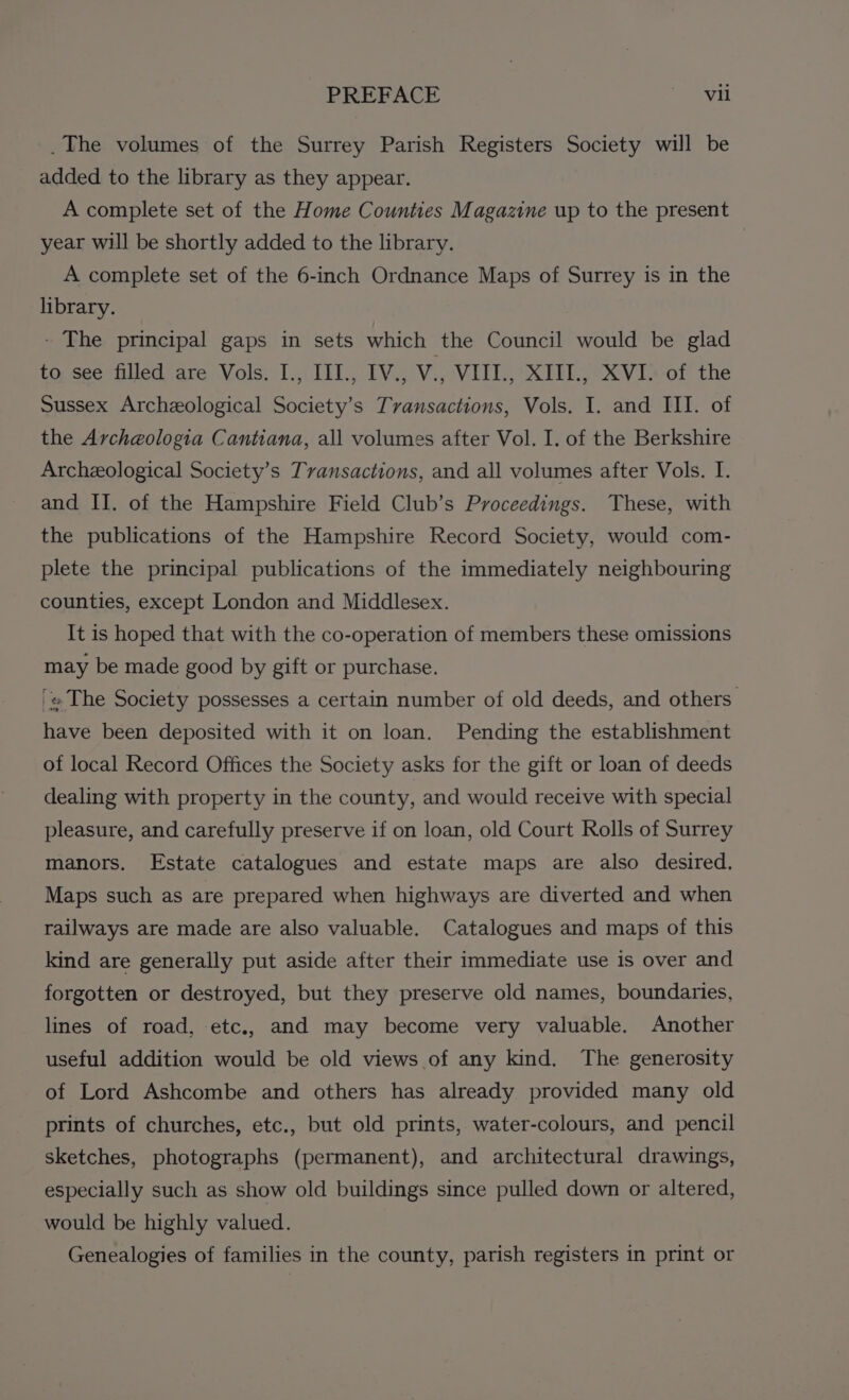 PREFACE ay il _The volumes of the Surrey Parish Registers Society will be added to the library as they appear. A complete set of the Home Counties Magazine up to the present year will be shortly added to the library. A complete set of the 6-inch Ordnance Maps of Surrey is in the library. - The principal gaps in sets which the Council would be glad to see filled are Vols. I., III., IV., V., VII., XIII., XVI. of the Sussex Archeological Society’s Tvansactions, Vols. I. and III. of the Archeologia Cantiana, all volumes after Vol. I. of the Berkshire Archeological Society’s Transactions, and all volumes after Vols. I. and II. of the Hampshire Field Club’s Proceedings. These, with the publications of the Hampshire Record Society, would com- plete the principal publications of the immediately neighbouring counties, except London and Middlesex. It is hoped that with the co-operation of members these omissions may be made good by gift or purchase. '» The Society possesses a certain number of old deeds, and others have been deposited with it on loan. Pending the establishment of local Record Offices the Society asks for the gift or loan of deeds dealing with property in the county, and would receive with special pleasure, and carefully preserve if on loan, old Court Rolls of Surrey manors. Estate catalogues and estate maps are also desired. Maps such as are prepared when highways are diverted and when railways are made are also valuable. Catalogues and maps of this kind are generally put aside after their immediate use is over and forgotten or destroyed, but they preserve old names, boundaries, lines of road, etc., and may become very valuable. Another useful addition would be old views of any kind. The generosity of Lord Ashcombe and others has already provided many old prints of churches, etc., but old prints, water-colours, and pencil sketches, photographs (permanent), and architectural drawings, especially such as show old buildings since pulled down or altered, would be highly valued. Genealogies of families in the county, parish registers in print or