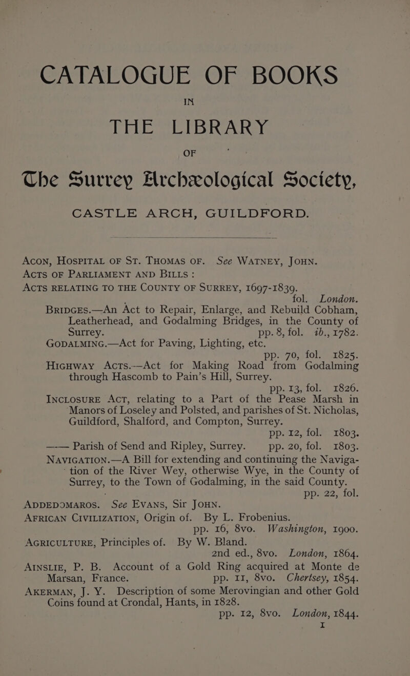 CATALOGUE OF BOOKS IN TEE VELBA OF Che Surrey Frchexological Soctety, GASTLE ARCH, GUIEDRORD: Acon, HOSPITAL OF ST. THOMAS OF. See WATNEY, JOHN. AcTs OF PARLIAMENT AND BILLs: ACTS RELATING TO THE COUNTY OF SURREY, 1697-1839. fol. London. BripcEs.—An Act to Repair, Enlarge, and Rebuild Cobham, Leatherhead, and Godalming Bridges, in the County of Surrey. pp. 8, fol. 7b., 1782. GoDALMING.—Act for Paving, Lighting, etc. pp. 70, fol. 1825. Hicuway Acts.--Act for Making Road from Godalming through Hascomb to Pain’s Hill, Surrey. pp. 13, fol. 1826. INCLOSURE AcT, relating to a Part of the Pease Marsh in ‘Manors of Loseley and Polsted, and parishes of St. Nicholas, Guildford, Shalford, and Compton, Surrey. pp. 12, fol. 1803. —-— Parish of Send and Ripley, Surrey. pp. 20, fol. 1803. NAVIGATION.—A Bill for extending and continuing the Naviga- tion of the River Wey, otherwise Wye, in the County of ee to the Town of Godalming, in the said County. ppi22,, fol: ADDEDOMAROS. See EVANS, Sir JOHN. AFRICAN CIVILIZATION, Origin of. By L. Frobenius. pp. 16, 8vo. Washington, 1900. AGRICULTURE, Principles of. By W. Bland. and ed., 8vo. London, 1864. AINSLIE, P. B. Account of a Gold Ring acquired at Monte de Marsan, France. pp. 11, 8vo. Chertsey, 1854. AKERMAN, J. Y. Description of some Merovingian and other Gold Coins found at Crondal, Hants, in 1828. pp- 12, 8vo. London, 1844.