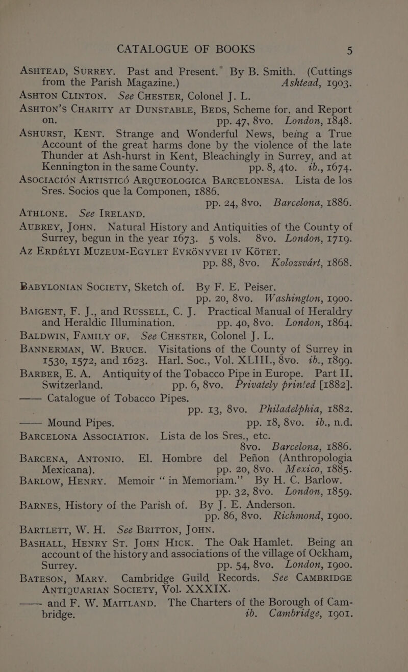 ASHTEAD, SURREY. Past and Present. By B. Smith. (Cuttings from the Parish Magazine.) Ashtead, 1903. ASHTON CLINTON. See CHESTER, Colonel J. L. ASHTON’S CHARITY AT DUNSTABLE, BEDS, Scheme for, and Report on. pp. 47, 8vo. London, 1848. ASHURST, KENT. Strange and Wonderful News, being a True Account of the great harms done by the violence of the late Thunder at Ash-hurst in Kent, Bleachingly in Surrey, and at Kennington in the same County. pp. 8, 4to. 1b., 1674. ASOCIACION ARTISTICO ARQUEOLOGICA BARCELONESA. Lista de los Sres. Socios que la Componen, 1886. pp. 24, 8vo. Barcelona, 1886. ATHLONE. See IRELAND. AUBREY, JOHN. Natural History and Antiquities of the County of Surrey, begun in the year 1673. 5 vols. 8vo. London, 1719. Az ERDELYI MUZEUM-EGYLET EVKONYVEI IV KOTET. pp. 88, 8vo. Kolozsvdart, 1868. BABYLONIAN Society, Sketch of. By F. E. Peiser. pp. 20, 8vo. Washington, 1900. BAIGENT, F. J., and Russet, C. J. Practical Manual of Heraldry and, Heraldic Illumination. pp. 40, 8vo. London, 1864. BALDWIN, FAMILY OF. See CHESTER, Colonel J. L. BANNERMAN, W. Bruce. Visitations of the County of Surrey in 1530, 1572, and 1623. Harl. Soc., Vol. XLIII., 8vo. 1b., 1899. BARBER, E. A. Antiquity of the Tobacco Pipe in Europe. Part II. Switzerland. pp. 6, 8vo. Privately printed [1882]. —— Catalogue of Tobacco Pipes. ; pp. 13, 8vo. Philadelphia, 1882. —— Mound Pipes. pp. 18, 8vo. 10., n.d. BARCELONA ASSOCIATION. Lista de los Sres., etc. 8vo. Barcelona, 1886. BARCENA, ANTONIO. El. Hombre del Pefion (Anthropologia Mexicana). pp. 20, 8vo. Mexico, 1885. BARLOW, HENRY. Memoir “in Memoriam.” By H. C. Barlow. pp. 32, 8vo. London, 1859. BARNES, History of the Parish of. By J. E. Anderson. pp. 86, 8vo. Richmond, 1900. BARTLETT, W. H. See BRITTON, JOHN. BASHALL, HENRY ST. JoHN Hick. The Oak Hamlet. Being an account of the history and associations of the village of Ockham, Surrey. pp. 54, 8vo. London, 1900. BaTEson, Mary. Cambridge Guild Records. See CAMBRIDGE ANTIQUARIAN SOCIETY, Vol. XXXIX. and F. W. MairLtanp. The Charters of the Borough of Cam- bridge. 1b. Cambridge, 190I.