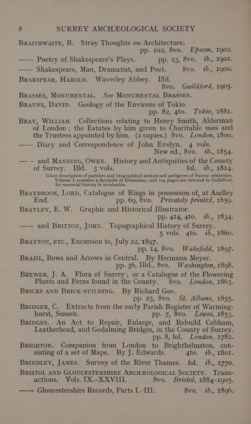 BRAITHWAITE, B. Stray Thoughts on Architecture. pp. 102, 8vo. Epsom, 1902. —— Poetry of Shakespeare’s Plays. pp. 23, 8vo. 1b., Igor. —— Shakespeare, Man, Dramatist, and Poet. 8vo. 1b., 1900. BRAKSPEAR, HAROLD. Waverley Abbey. _ Illd. 8vo. Guildford, 1905. BRASSES, MONUMENTAL. See MONUMENTAL BRASSES. Brauns, Davip. Geology of the Environs of Tokio. pp. 82, 4to. Tokro, 1881. Bray, WILLIAM. Collections relating to Henry Smith, Alderman of London ; the Estates by him given to Charitable uses and the Trustees appointed by him. (2 copies.) 8vo. London, 1800. —— Diary and Correspondence of John Evelyn. 4 vols. New ed., 8vo. 120., 1854. —-- and MANNING, OWEN. History and Antiquities of the County of Surrey. Illd. 3 vols. fol. 2b., 1814. Gives description of parishes and biographical notices and pedigrees of Surrey velebiicies Volume I. contains a facsimile ot Domesday, and 104 pages are devoted to Guildford. Its manorial history is invaluable. BRAYBROOK, LorD, Catalogue of Rings in possession of, at Audley End. pp. 69, 8vo. Privately printed, 1859. BRAYLEY, E. W. Graphic and Historical Illustrator. pp- 414, 4to. 7b., 1834. and BRITTON, JOHN. Topographical History of Surrey. 5 vols. 4to. 7b., 1860. BRAYTON, ETC., Excursion to, July 22, 1897. pp. 14, 8vo. Wakefield, 1897. BRAZIL, Bows and Arrows in Central. By Hermann Meyer. pp. 36, Ild., 8vo. Washington, 1808. BREWER, J. A. Flora of Surrey; or a Catalogue of the Flowering Plants and Ferns found in the County. 8vo. London, 1863. BRICKS AND BRICK-BUILDING. By Richard Gee. pp. 23, 8vo. St. Albans, 1855. BRIDGER, C. Extracts from the early Parish Register of Warming- hurst, Sussex. pp. 7, 8vo. Lewes, 1853. BripcEs. An Act to Repair, Enlarge, and Rebuild Cobham, Leatherhead, and Godalming Bridges, in the County of Surrey. pp. 8, fol. London, 1782. BRIGHTON. Companion from London to Brighthelmston, con- sisting of a set of Maps. By J. Edwards. 4to. 1b., 18or. BRINDLEY, JAMES. Survey of the River Thames. fol. 70., 1770. BRISTOL AND GLOUCESTERSHIRE ARCH:OLOGICAL SOCIETY. Trans- actions. Vols. IX.-_XXVIII. 8vo. Bristol, 1884-1905. —— Gloucestershire Records, Parts I.-III. 8vo, 1b., 1896.