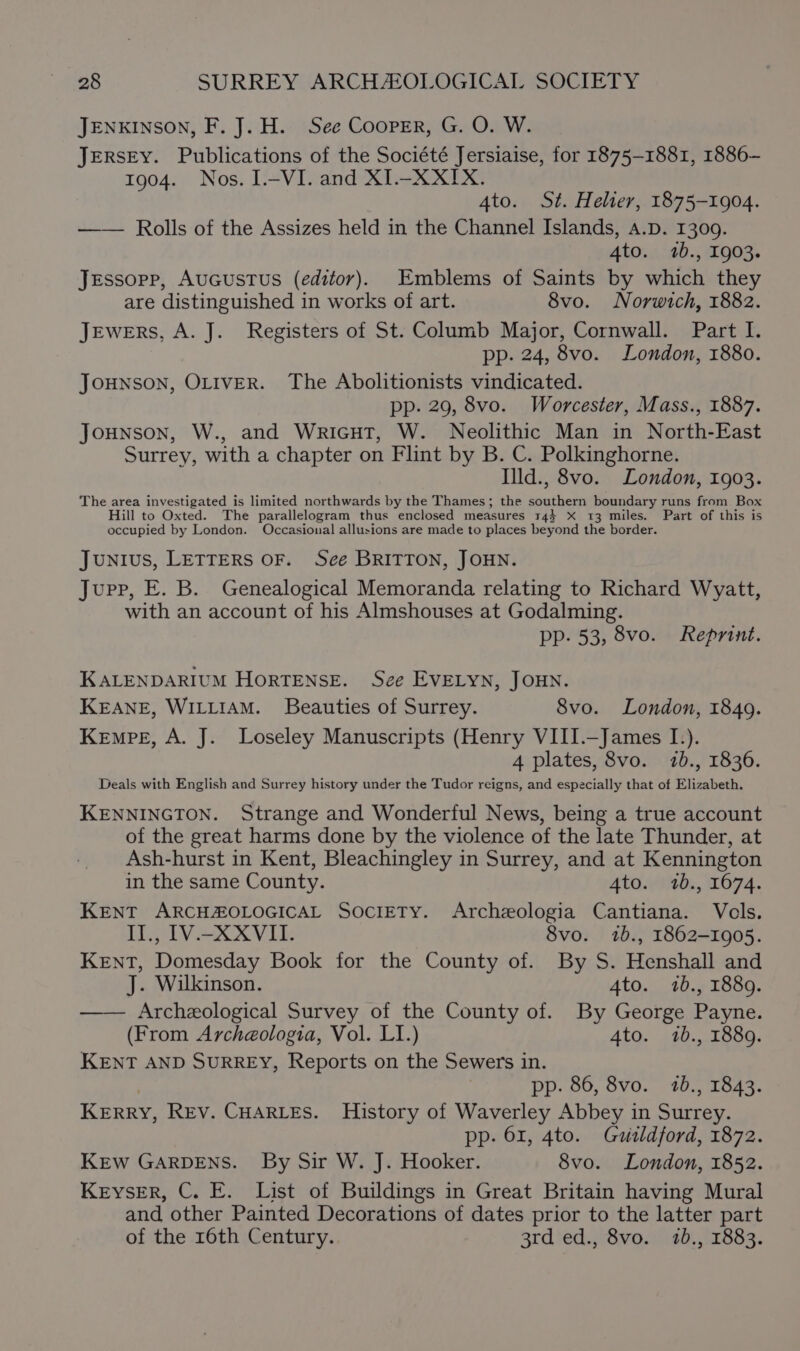 JENKINSON, F. J. H. See Cooper, G. O. W. JERSEY. Publications of the Société Jersiaise, for 1875-1881, 1886- 1904. Nos. I-VI. and XI.-XXIX. 4to. St. Helier, 1875-1904. —— Rolls of the Assizes held in the Channel Islands, A.D. 1309. 4to. 1b., 1903. Jessopp, AuGcustus (editor). Emblems of Saints by which they are distinguished in works of art. 8vo. Norwich, 1882. Jewers, A. J. Registers of St. Columb Major, Cornwall. Part I. pp. 24, 8vo. London, 1880. Jounson, OLIVER. The Abolitionists vindicated. pp. 29, 8vo. Worcester, Mass., 1887. Jounson, W., and WricuT, W. Neolithic Man in North-East Surrey, with a chapter on Flint by B. C. Polkinghorne. Illd., 8vo. London, 1903. The area investigated is limited northwards by the Thames; the southern boundary runs from Box Hill to Oxted. The parallelogram thus enclosed measures 144 X 13 miles. Part of this is occupied by London. Occasional allusions are made to places beyond the border. Junius, LETTERS OF. Sce BRITTON, JOHN. Jupp, E. B. Genealogical Memoranda relating to Richard Wyatt, with an account of his Almshouses at Godalming. pp- 53, 8vo. Reprint. KALENDARIUM HoRTENSE. See EVELYN, JOHN. KEANE, WILLIAM. Beauties of Surrey. 8vo. London, 1849. Kempe, A. J. Loseley Manuscripts (Henry VIII.—James I.). 4 plates, 8vo. 7b., 18306. Deals with English and Surrey history under the Tudor reigns, and especially that of Elizabeth. KENNINGTON. Strange and Wonderful News, being a true account of the great harms done by the violence of the late Thunder, at Ash-hurst in Kent, Bleachingley in Surrey, and at Kennington in the same County. 4to. 1b., 1674. KENT ARCHZOLOGICAL Society. Archeologia Cantiana. Vols. Lie VA SV Lie 8vo. 1b., 1862-1905. KENT, Domesday Book for the County of. By S. Henshall and J. Wilkinson. 4to. 7b., 1889. —— Archeological Survey of the County of. By George Payne. (From Archaéologia, Vol. LI.) 4to. 1b., 1889. KENT AND SURREY, Reports on the Sewers in. ; pp. 86, 8vo. 1b., 1843. KERRY, REV. CHARLES. History of Waverley Abbey in Surrey. pp. 61, 4to. Gudldford, 1872. KEW GARDENS. By Sir W. J. Hooker. 8vo. London, 1852. Keyser, C. E. List of Buildings in Great Britain having Mural and other Painted Decorations of dates prior to the latter part of the 16th Century. 3rd ed., 8vo. 120., 1883.