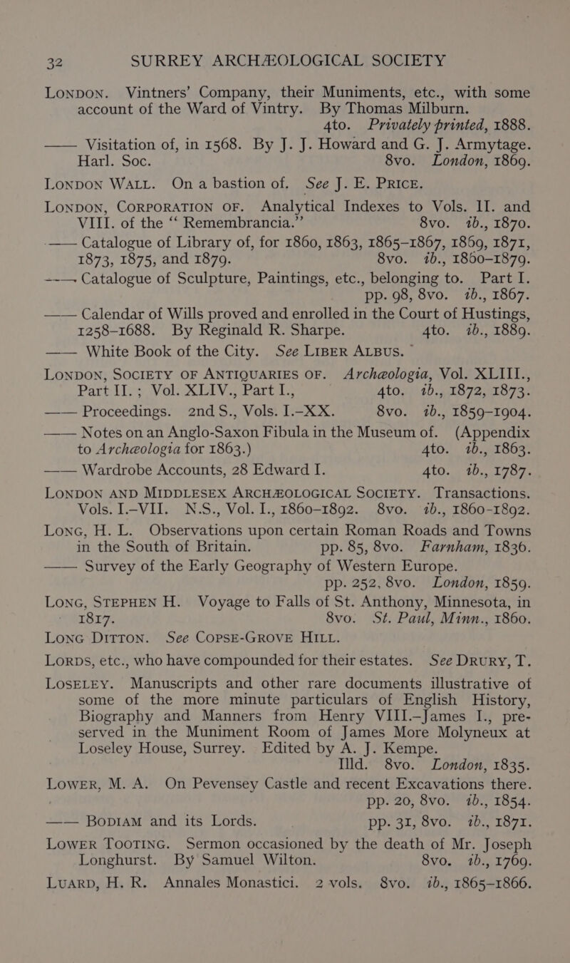 LONDON. Vintners’ Company, their Muniments, etc., with some account of the Ward of Vintry. By Thomas Milburn. 4to. Privately printed, 1888. —— Visitation of, in 1568. By J. J. Howard and G. J. Armytage. Harl. Soc. 8vo. London, 1869. LonpDON WALL. Ona bastion of. See J. E. PRIcE. LONDON, CORPORATION OF. Analytical Indexes to Vols. II. and VIII. of the ‘‘ Remembrancia.”’ 8vo. 1b., 1870. -—— Catalogue of Library of, for 1860, 1863, 1865-1867, 1869, 1871, 1873, 1875, and 1879. 8vo. 1b., 1800-1879. ~~—. Catalogue of Sculpture, Paintings, etc., belonging to. Part I. pp. 98, 8vo. 7b., 1867. —— Calendar of Wills proved and enrolled in the Court of Hustings, 1258-1688. By Reginald R. Sharpe. 4to. 1b., 1889. —— White Book of the City. See LIBER ALBUS. — LONDON, SOCIETY OF ANTIQUARIES OF. Arch@ologia, Vol. XLIIL., Part iles Vol Miva Parti. 4to. 1b., 1872, 1873. —— Proceedings. 2ndS., Vols. I.-XX. 8vo. 1b., 1859-1904. —— Notes onan Anglo-Saxon Fibula in the Museum of. (Appendix to Archeologta for 1863.) 4to. 1b., 1863. —— Wardrobe Accounts, 28 Edward I. Ato... 40,,. 1787. LONDON AND MIDDLESEX ARCHZOLOGICAL SOCIETY. Transactions. Vols. I.-VII. N.S., Vol. I., 1860-1892. 8vo. 1b., 1860-1892. Lone, H. L. Observations upon certain Roman Roads and Towns in the South of Britain. pp. 85, 8vo. Farnham, 1836. —— Survey of the Early Geography of Western Europe. pp. 252, 8vo. London, 1859. Lonc, STEPHEN H. Voyage to Falls of St. Anthony, Minnesota, in 1817. 8vo. St. Paul, Minn., 1860. Lone Ditton. See CopsE-GROVE HILL. Lorps, etc., who have compounded for their estates. See Drury, T. LosELEY. Manuscripts and other rare documents illustrative ot some of the more minute particulars of English History, Biography and Manners from Henry VIII.-James I., pre- served in the Muniment Room of James More Molyneux at Loseley House, Surrey. Edited by A. J. Kempe. Ild. 8vo. London, 1835. Lower, M. A. On Pevensey Castle and recent Excavations there. ) pp. 20, 8vo. 1b., 1854. —— BopiaM and its Lords. pp. 31, 8vo. 72b., 1871. LOWER TOOTING. Sermon occasioned by the death of Mr. Joseph Longhurst. By Samuel Wilton. 8vo. 1b., 1769. Luarp, H. R. Annales Monastici. 2 vols. 8vo. ib., 1865-1866.