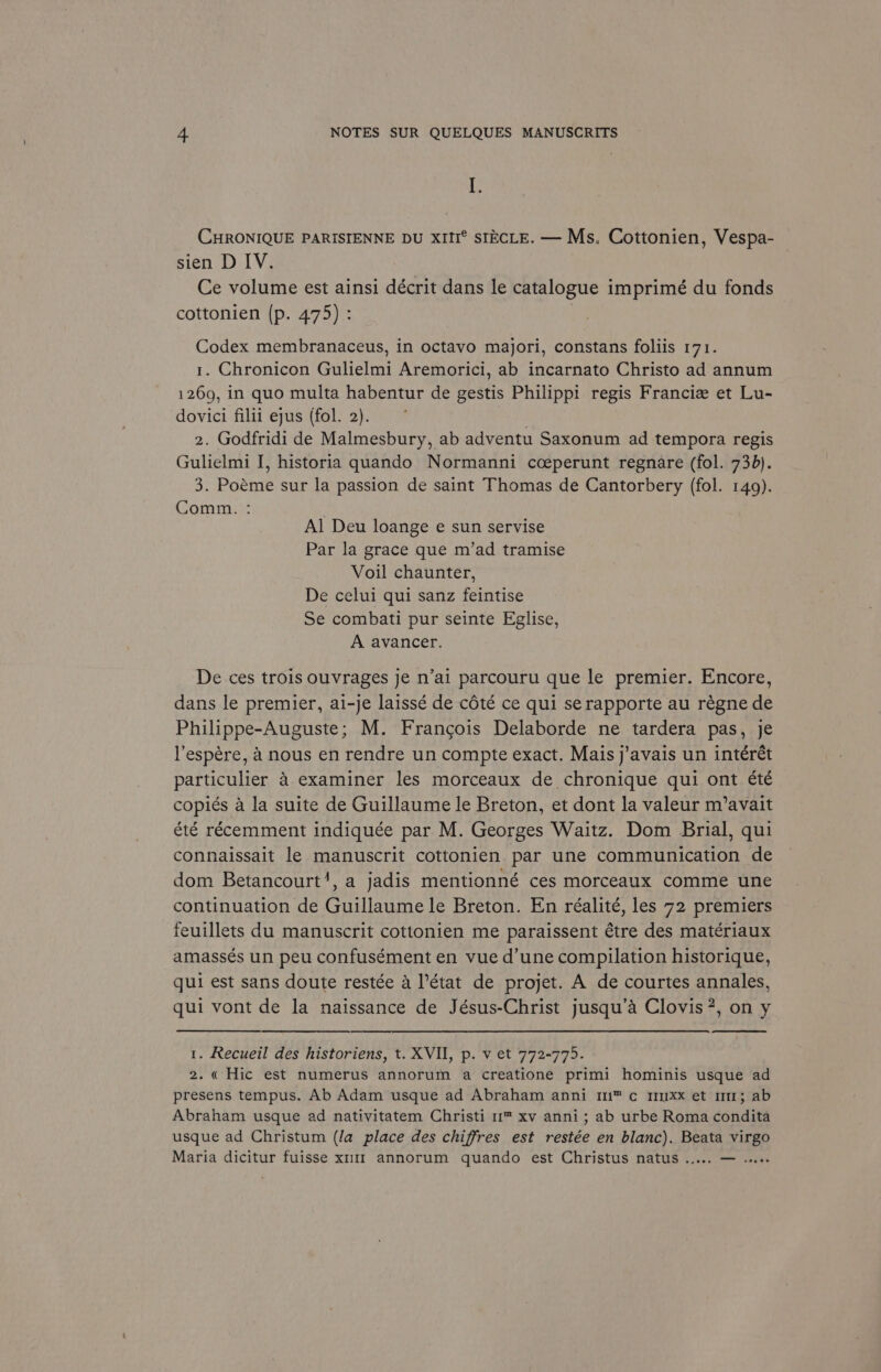 CHRONIQUE PARISIENNE DU XIII® SIECLE. — Ms. Cottonien, Vespa- sien D IV. Ce volume est ainsi décrit dans le catalogue imprimé du fonds cottonien (p. 475) : : Codex membranaceus, in octavo majori, constans foliis 171. 1. Chronicon Gulielmi Aremorici, ab incarnato Christo ad annum 1269, in quo multa habentur de gestis Philippi regis Franciz et Lu- dovici filii ejus (fol. 2). } 2. Godfridi de Malmesbury, ab adventu Saxonum ad tempora regis Gulielmi I, historia quando Normanni cceperunt regnare (fol. 730). 3. Poeme sur la passion de saint Thomas de Cantorbery (fol. 149). Comm. : Al Deu loange e sun servise Par la grace que m’ad tramise Voil chaunter, De celui qui sanz feintise Se combati pur seinte Eglise, A avancer. De ces trois ouvrages je n’ai parcouru que le premier. Encore, dans le premier, ai-je laissé de cété ce qui serapporte au régne de Philippe-Auguste; M. Francois Delaborde ne tardera pas, je l’espére, A nous en rendre un compte exact. Mais j’avais un intérét particulier 4 examiner les morceaux de chronique qui ont été copiés a la suite de Guillaume le Breton, et dont la valeur m’avait été récemment indiquée par M. Georges Waitz. Dom Brial, qui connaissait le manuscrit cottonien par une communication de dom Betancourt’, a jadis mentionné ces morceaux comme une continuation de Guillaume le Breton. En réalité, les 72 premiers feuillets du manuscrit cottonien me paraissent étre des matériaux amassés un peu confusément en vue d’une compilation historique, qui est sans doute restée 4 l'état de projet. A de courtes annales, qui vont de la naissance de Jésus-Christ jusqu’a Clovis ?, on y 1. Recueil des historiens, t. XVII, p. v et 772-775. 2. « Hic est numerus annorum a creatione primi hominis usque ad presens tempus. Ab Adam usque ad Abraham anni 11™ c 1uxx et 11; ab Abraham usque ad nativitatem Christi 1™ xv anni; ab urbe Roma condita usque ad Christum (la place des chiffres est restée en blanc). Beata virgo Maria dicitur fuisse x11 annorum quando est Christus natus ..... eee