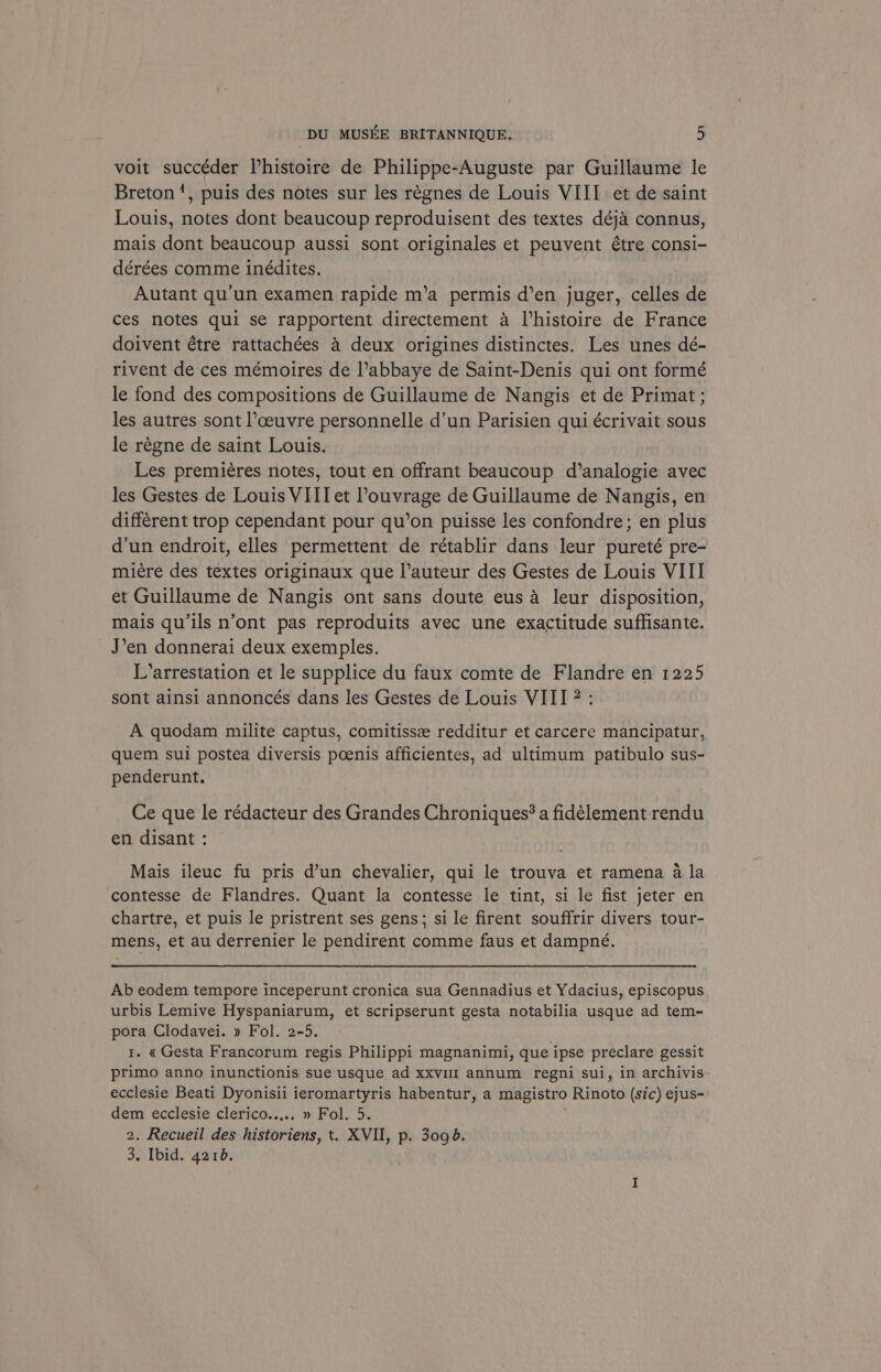 voit succéder Phistoire de Philippe-Auguste par Guillaume le Breton’, puis des notes sur les regnes de Louis VIII et de saint Louis, notes dont beaucoup reproduisent des textes déja connus, mais dont beaucoup aussi sont originales et peuvent étre consi- dérées comme inédites. : Autant qu’un examen rapide m’a permis d’en juger, celles de ces notes qui se rapportent directement 4 Vhistoire de France doivent étre rattachées 4 deux origines distinctes. Les unes dé- rivent de ces mémoires de l’abbaye de Saint-Denis qui ont formé le fond des compositions de Guillaume de Nangis et de Primat ; les autres sont l’ceuvre personnelle d’un Parisien qui écrivait sous le régne de saint Louis. Les premiéres notes, tout en offrant beaucoup d’analogie avec les Gestes de Louis VIII et Youvrage de Guillaume de Nangis, en différent trop cependant pour qu’on puisse les confondre; en plus d'un endroit, elles permettent de rétablir dans leur pureté pre- miére des textes originaux que l’auteur des Gestes de Louis VIII et Guillaume de Nangis ont sans doute eus a leur disposition, mais qu’ils n’ont pas reproduits avec une exactitude suffsante. J’en donnerai deux exemples. L’arrestation et le supplice du faux comte de Flandre en 1225 sont ainsi annoncés dans les Gestes de Louis VIII 2: A quodam milite captus, comitisse redditur et carcere mancipatur, quem sui postea diversis poenis afficientes, ad ultimum patibulo sus- penderunt. Ce que le rédacteur des Grandes Chroniques? a fidélement rendu en disant : Mais ileuc fu pris d’un chevalier, qui le trouva et ramena a la contesse de Flandres. Quant la contesse le tint, si le fist jeter en chartre, et puis le pristrent ses gens; si le firent souffrir divers tour- mens, et au derrenier le pendirent comme faus et dampné. Ab eodem tempore inceperunt cronica sua Gennadius et Ydacius, episcopus urbis Lemive Hyspaniarum, et scripserunt gesta notabilia usque ad tem- pora Clodavei. » Fol. 2-5. 1. «Gesta Francorum regis Philippi magnanimi, que ipse preclare gessit primo anno inunctionis sue usque ad xxvill annum regni sui, in archivis ecclesie Beati Dyonisii ieromartyris habentur, a magistro Rinoto (sic) ejus- dem ecclesie clerico..... » Fol. 5. { 2. Recueil des historiens, t. XVII, p. 3098. 3, Ibid. 42108.