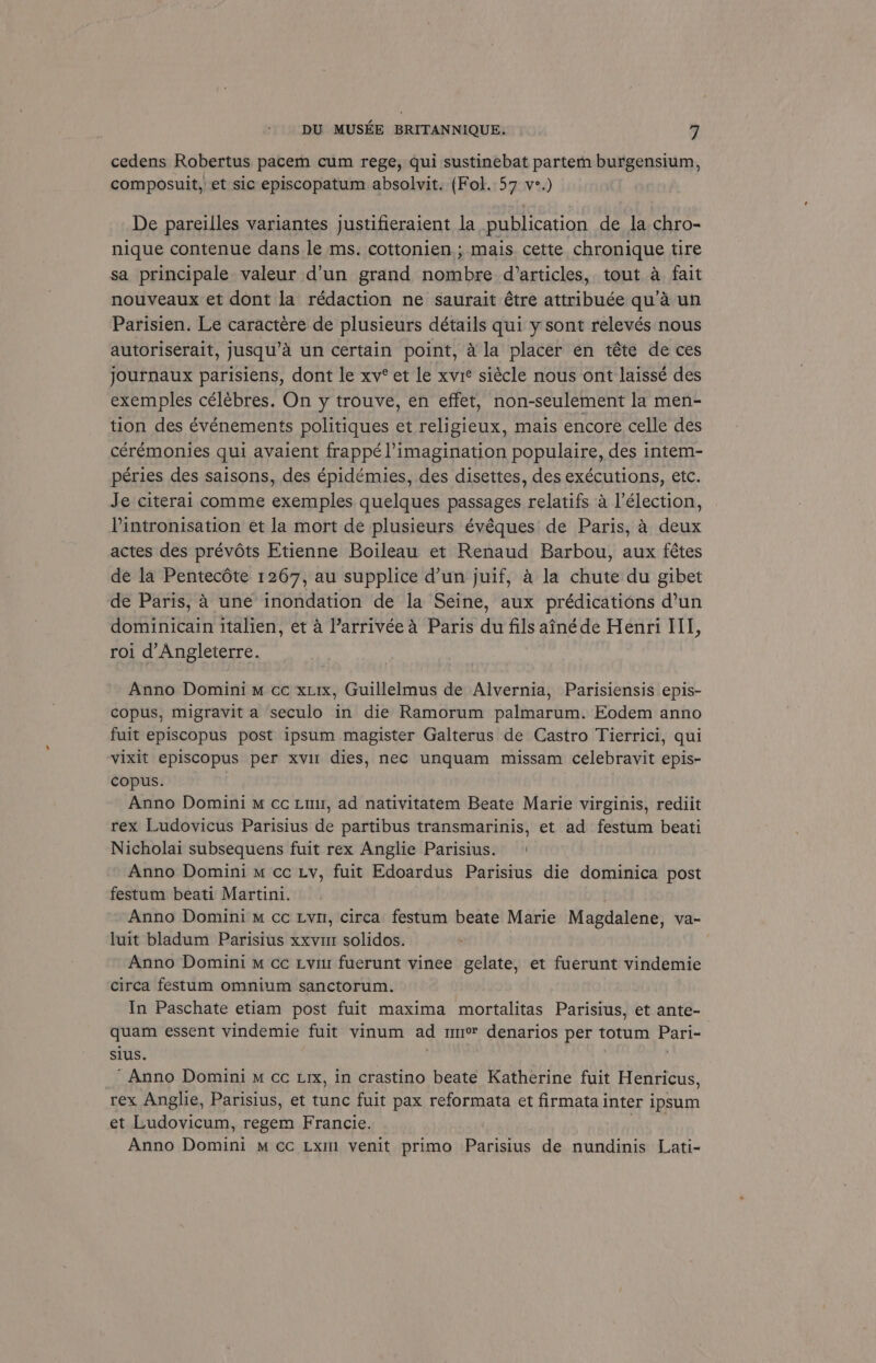 cedens Robertus pacem cum rege, qui sustinebat partem burgensium, composuit, et sic episcopatum absolvit. (Fol. 57 v-.) De pareilles variantes justifieraient la publication de la chro- nique contenue dans le ms. cottonien ; mais. cette chronique tire sa principale valeur d’un grand nombre d’articles, tout a fait nouveaux et dont la rédaction ne saurait étre attribuée qu’a un Parisien. Le caractére de plusieurs détails qui y sont relevés nous autoriserait, jusqu’a un certain point, ala placer en téte de ces journaux parisiens, dont le xv° et le xvie siécle nous ont laissé des exemples célébres, On y trouve, en effet, non-seulement la men- tion des événements politiques et religieux, mais encore celle des cérémonies qui avaient frappé l imagination populaire, des intem- péries des saisons, des épidémies, des disettes, des exécutions, etc. Je citerai comme exemples quelques passages relatifs a l’élection, Pintronisation et la mort de plusieurs évéques de Paris, 4 deux actes des prévéts Etienne Boileau et Renaud Barbou, aux fétes de la Pentecéte 1267, au supplice d’un juif, a la chute du gibet de Paris, 4 une inondation de la Seine, aux prédications d’un dominicain italien, et a ’arrivéea Paris du fils ainéde Henri III, roi d’Angleterre. Anno Domini m cc xxix, Guillelmus de Alvernia, Parisiensis epis- copus, migravit a seculo in die Ramorum palmarum. Eodem anno fuit episcopus post ipsum magister Galterus de Castro Tierrici, qui vixit episcopus per xvir dies, nec unquam missam celebravit epis- copus. Anno Domini M cc Liu, ad nativitatem Beate Marie virginis, rediit rex Ludovicus Parisius de partibus transmarinis, et ad festum beati Nicholai subsequens fuit rex Anglie Parisius. | Anno Domini m cc Ly, fuit Edoardus Parisius die dominica post festum beati Martini. . Anno Domini m cc Lyn, circa festum beate Marie Magdalene, va- luit bladum Parisius xxv solidos. 3 Anno Domini m cc Lyi fuerunt vinee gelate, et fuerunt vindemie circa festum omnium sanctorum. In Paschate etiam post fuit maxima mortalitas Parisius, et ante- quam essent vindemie fuit vinum ad mm denarios per totum Pari- sius. | | : ‘Anno Domini M cc Lrx, in crastino beate Katherine fuit Henricus, rex Anglie, Parisius, et tunc fuit pax reformata et firmatainter ipsum et Ludovicum, regem Francie. he Anno Domini m cc Lxm venit primo Parisius de nundinis Lati-