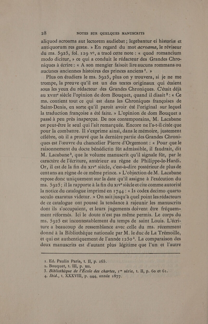 aliquod acroama aut lectorem audiebat ; legebantur ei historiz et antiquorum res geste. » En regard du mot acroama, le réviseur du ms. 5925, fol. 129 v°, a tracé cette note: « quod romancium modo dicitur, » ce qui a conduit le rédacteur des Grandes Chro- niques a écrire: « A son mengier faisoit lireaucuns rommans ou aucunes anciennes histoires des princes anciens’. » Plus on étudiera le ms. 5925, plus on y trouvera, si je ne me trompe, la preuve qu’il est un des textes originaux qui étaient sous les yeux du rédacteur des Grandes Chroniques. C’était déja au xvirt® siécle l’opinion de dom Bouquet, quand il disait?: « Ce ms. contient tout ce qui est dans les Chroniques frangoises de Saint-Denis, en sorte qu'il paroit avoir été loriginal sur lequel la traduction francoise a été faite. » L’opinion de dom Bouquet a passé 4 peu prés inapercue. De nos contemporains, M. Lacabane est peut-étre le seul qui l’ait remarquée. Encore ne I’a-t-il citée que pour la combattre. I] s’exprime ainsi, dans le mémoire, justement célébre, ou il a prouvé que la derniére partie des Grandes Chroni- ques est l’ceuvre du chancelier Pierre d’Orgemont : « Pour que le raisonnement du docte bénédictin fat admissible, il faudrait, dit M. Lacabane?, que le volume manuscrit qu’il signale fat, par le caractére de l’écriture, antérieur au régne de Philippe-le-Hardi. Or, il est de la fin du xiv° siécle, c’est-a-dire postérieur de plus de centans au régne de ce méme prince. » L’objection de M. Lacabane repose donc uniquement sur la date qu’il assigne a l’exécution du ms. 5925; illa rapporte a la fin du xiv’ siécle et cite comme autorité la notice du catalogue imprimé en 1744: « Is codex decimo quarto seculo exaratus videtur. » On saitjusqu’a quel point les rédacteurs de ce catalogue ont poussé la tendance.a rajeunir les manuscrits dont ils s’occupaient, et leurs jugements doivent étre fréquem- ment réformés. Ici le doute n’est pas méme permis. Le corps du ms. 5925 est incontestablement du temps de saint Louis. L’écri- ture a beaucoup de ressemblance avec celle du ms. récemment donné a la Bibliothéque nationale par M. le duc de La Trémoille, et qui est authentiquement de l’année 1250%. La comparaison des deux manuscrits est d’autant plus légitime que l’un et l'autre 1. Ed. Paulin Paris, t. II, p. 165. 2. Bouquet, t. III, p. xu. 3. Bibliotheque de Ecole des chartes, 1** série, t. II, p. 60 et 61. 4. Ibid., t. XXXVIII, p. 444, année 1877.