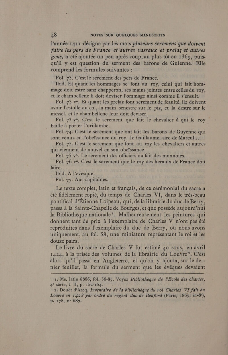 Yannée 1411 désigne par les mots pluseurs seremens que doiyent fatre les pers de France et autres vassaux et prelaz et autres gens, a été ajoutée un peu aprés coup, au plus tét en 1369, puis- qu’il y est question du serment des barons de Guienne. Elle comprend les formules suivantes : Fol. 73. C’est le serement des pers de France. Ibid. Et quant les hommages se font au roy, celui qui fait hom- mage doit estre sanz chapperon, ses mains jointes entre celles du roy, et lechambellenc li doit deviser ’ommage ainsi comme il s’ensuit. Fol. 73 ve. Et quant les prelaz font serement de feaulté, ilz doivent avoir l’estolle au col, la main senestre sur le piz, et la destre sur le messel, et le chambellenc leur doit deviser. Fol. 73 ve. C’est le serement que fait le chevalier a qui le roy baille a porter l’oriflambe. Fol. 74. C’est le serement que ont fait les barons de Guyenne qui sont venuz en l’obeissance du roy. Je Guillaume, sire de Mareul.... Fol. 75. C’est le serement que font au roy les chevaliers et autres qui viennent de nouvel en son obeissance. Fol. 75 v°. Le serement des officiers ou fait des monnoies. Fol. 76 v°. C’est le serement que le roy des heraulx de France doit faire. ; Ibid. A Vevesque. Fol. 77. Aus capitaines. Le texte complet, latin et francais, de ce cérémonial du sacre a été fidélement copié, du temps de Charles VI, dans le trés-beau pontifical d’Etienne Loipeau, qui, de la librairie du duc de Berry, passa a la Sainte-Chapelle de Bourges, et que posséde aujourd’hui la Bibliotheque nationale’. Malheureusement les peintures qui donnent tant de prix a l’exemplaire de Charles V n’ont pas été reproduites dans l’exemplaire du duc de Berry, ott nous avons uniquement, au fol. 58, une miniature représentant le roi et les douze pairs. Le livre du sacre de Charles V fut estimé 40 sous, en avril 1424, a la prisée des volumes de la librairie du Louvre ?. C’est alors qu’il passa en Angleterre, et qu’on y ajouta, sur le der- nier feuillet, la formule du serment que les évéques devaient 1. Ms. latin 8886, fol. 58-87. Voyez Bibliotheque de VEcole des chartes, 4* série, t, If, p./ 152-104; 2. Douét d’Arcq, Inventaire de la bibliothéque du roi Charles VI fait au Louvre en 14.23 par ordre du régent duc de Bedford (Paris, 1867, in-8°), p. 178, n° 687.