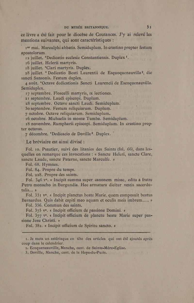 ce livre a été fait pour le diocése de Coutances. J’y ai relevé les mentions suivantes, qui sont caractéristiques : 1 mai. Marculphi abbatis. Semiduplum. In crastino propter festum apostolorum. 12 juillet. *Dedicatio ecclesie Constantiensis. Duplex. 16 juillet. Helerii martyris. 18 juillet. *Clari martyris. Duplex. 28 juillet. * Dedicatio Beati Laurentii de Esquoquenauvilla?, dic sancti Sansonis. Festum duplex. é' 4 aotit. *Octave dedicationis Sancti Laurencii de Escoquenauvilla. Semiduplex. 17 septembre. Floscelli martyris, rx lectiones. 21 septembre. Laudi episcopi. Duplum. 28 septembre. Octave sancti Laudi. Semiduplum. 30 septembre. Festum reliquiarum. Duplum. 7 octobre. Octave reliquiarum. Semiduplum. 16 octobre. Michaelis in monte Tumba. Semiduplum. 18 novembre. Rumpharii episcopi. Semiduplum. In crastino prop- ter octavas. 7 décembre. *Dedicacio de Dovilla?. Duplex. Le bréviaire est ainsi divisé : Fol. 10. Psautier, suivi des litanies des Saints (fol. 66), dans les- quelles on remarque ces invocations : « Sancte Heleri, sancte Clare, sancte Laude, sancte Paterne, sancte Marculfe. » Fol. 68. Hymnes. Fol. 84. Propre du temps. Fol. 228. Propre des saints. Fol. 346 v°. « Incipit summa super canonem misse, edita a fratre Petro monacho in Burgundia. Hec armatura dicitur vestis sacerdo- talis... » Fol. 351 ve. « Incipit planctus beate Marie, quem composuit beatus Bernardus. Quis dabit capiti meo aquam et oculis meis imbrem..... D Fol. 356. Commun des saints. Fol. 375 ve. « Incipit officium de passione Domini. » Fol. 377 v°. « Incipit officium de planctu beate Marie super pas- sione Jesu Christi. » Fol. 382. « Incipit officitum de Spiritu sancto. » 1. Je mets un astérisque en téte des articles qui ont été ajoutés aprés coup dans le calendrier. 2. Ecoqueneauville, Manche, cant. de Sainte-Mére-Eglise. 3. Doville, Manche, cant. de la Haye-du-Puits,