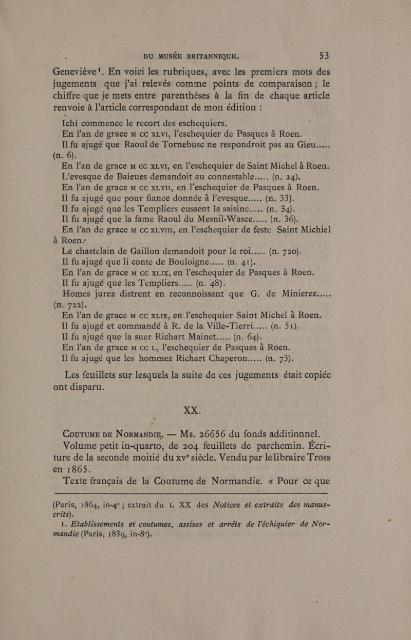 Genevieve’. En voici les rubriques, avec les premiers mots des jugements que j’ai relevés comme points de comparaison ; le chiffre que je mets entre parenthéses 4 la fin de chaque article renvoie a l’article correspondant de mon édition : Ichi commence le recort des eschequiers. En l’an de grace m cc xxv1, l’eschequier de Pasques a Roen. Il fu ajugé que Raoul de Tornebusc ne respondroit pas au Gieu..... (n. 6). En l’an de grace m cc xLy1, en l’eschequier de Saint Michel a Roen. L’evesque de Baieues demandoit au connestable..... (n. 24). En l’an de grace m cc xLvu, en l'eschequier de Pasques 4 Roen. Il fu ajugé que pour fiance donnée a l’evesque..... (n. 33). Il fu ajugé que les Templiers eussent la saisine..... (n. 34). Il fu ajugé que la fame Raoul du Mesnil-Wasce..... (n. 36). En l’an de grace m cc xLvin, en l’eschequier de feste Saint Michiel a Roen. Le chastelain de Gaillon demandoit pour le roi..... (n. 720). Il fu ajugé que li conte de Bouloigne..... (n. 41). En l’an de grace m cc xxix, en l’eschequier de Pasques a Roen. Il fu ajugé que les Templiers..... (n. 48). Homes jurez distrent en reconnoissant que G. de Minierez..... (n. 722). En l’an de grace m cc xurx, en l’eschequier Saint Michel a Roen. Il fu ajugé et commandé a R. de la Ville-Tierri..... (re Ft): Il fu ajugé que la suer Richart Mainet..... (n. 64). En lan de grace m cc L, l’eschequier de Pasques a Roen. Il fu ajugé que les hommez Richart Chaperon..... (Oasys Les feuillets sur lesquels la suite de ces jugements était copi¢e ont disparu. XX. CoutumeE DE NormanpiE. — Ms. 26656 du fonds additionnel. Volume petit in-quarto, de 204 feuillets de parchemin. Ecri- ture de la seconde moitié du xv° siécle. Vendu par le libraire Tross en 1865. Texte frangais de la Coutume de Normandie. « Pour ce que (Paris, 1864, in-4°; extrait du t. XX des Notices et extraits des manus- crits). 1. Etablissements et coutumes, assises et arréts de lV’échiquier de Nor- mandie (Paris, 1839, in-8°).
