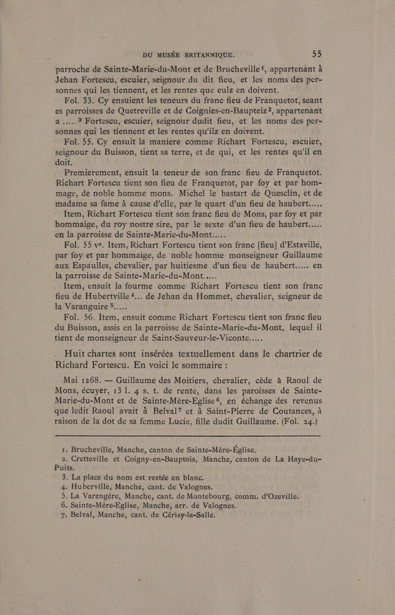 parroche de Sainte-Marie-du-Mont et de Brucheville’, appartenant a Jehan Fortescu, escuier, seignour du dit fieu, et les noms des per- sonnes qui les tiennent, et les rentes que eulz en doivent. _ Fol. 33. Cy ensuient les teneurs du franc fieu de Franquetot, seant es parroisses de Quetreville et de Coignies-en-Baupteiz?, appartenant Wiis 3 Fortescu, escuier, seignour dudit fieu, et les noms des per- sonnes qui les tiennent et les rentes qu’ilz en doivent. Fol. 55. Cy ensuit la maniere comme Richart Fortescu, escuier, seignour du Buisson, tient sa terre, et de qui, et les rentes qu'il en doit. Premierement, ensuit la teneur de son franc fieu de Franquetot. Richart Fortescu tient son fieu de Franquetot, par foy et par hom- mage, de noble homme mons. Michel le bastart de Quesclin, et de madame sa fame a cause d’elle, par Je quart d’un fieu de haubert..... Item, Richart Fortescu tient son franc fieu de Mons, par foy et par hommaige, du roy nostre sire, par le sexte d’un fieu de haubert..... en la parroisse de Sainte-Marie-du-Mont..... Fol. 55 ve. Item, Richart Fortescu tient son franc [fieu] d’Estaville, par foy et par hommaige, de noble homme monseigneur Guillaume aux Espaulles, chevalier, par huitiesme d’un fieu de haubert..... en la parroisse de Sainte-Marie-du-Mont..... Item, ensuit la fourme comme Richart Fortescu tient son franc fieu de Hubertville +... de Jehan du Hommet, chevalier, seigneur de la Varanguire 5..... Fol. 56. Item, ensuit comme Richart Fortescu tient son franc fieu du Buisson, assis en la parroisse de Sainte-Marie-du-Mont, lequel il tient de monseigneur de Saint-Sauveur-le-Viconte..... Huit chartes sont insérées textuellement dans le chartrier de Richard Fortescu. En voici le sommaire : Mai 1268. — Guillaume des Moitiers, chevalier, céde 4 Raoul de Mons, écuyer, 13 1. 4s. t. de rente, dans les paroisses de Sainte- Marie-du-Mont et de Sainte-Mére-Eglise®, en échange des revenus que ledit Raoul avait 4 Belval? et 4 Saint-Pierre de Coutances, a raison de la dot de sa femme Lucie, fille dudit Guillaume. (Fol. 24.) 1. Brucheville, Manche, canton de Sainte-Mére-Eglise. 2. Cretteville et Coigny-en-Bauptois, Manche, canton de La Haye-du- Puits. 3. La place du nom est restée en blanc. 4. Huberville, Manche, cant. de Valognes. 9. La Varengére, Manche, cant. de Montebourg, comm. d’Ozeville. 6. Sainte-Mére-Eglise, Manche, arr. de Valognes. 7. Belval, Manche, cant. de Cérisy-la-Salle.