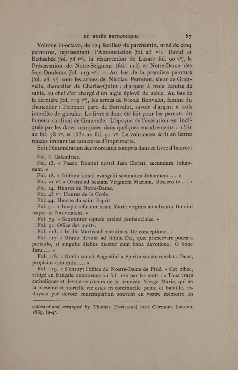 Volume in-octavo, de 124 feuillets de parchemin, orné de cing peintures, représentant : l’Annonciation (fol. 23 v°), David et Bethsabée (fol. 78 ve), la résurrection de Lazare (fol. go v°), la Présentation de Notre-Seigneur (fol. 113) et Notre-Dame des Sept-Douleurs (fol. 119 v?). — Au bas de la premiére peinture (fol. 23° v°) sont les armes de Nicolas Perrenot, sieur de Gran- velle, chancelier de Charles-Quint: d’argent 4 trois bandes de sable, au chef d’or chargé d’un aigle éployé de sable. Au bas de la derniére (fol. 119 v°), les armes de Nicole Bonvalot, femme du chancelier : Perrenot parti de Bonvalot, savoir d’argent a trois jumelles de gueules. Le livre a donc été fait pour les parents du fameux cardinal de Granvelle. L’époque de l’exécution est indi- quée par les dates marquées dans quelques encadrements : 1531 au fol. 78 v°, et 1532 au fol. gt v°. Le volumeest écrit en lettres rondes imitant les caractéres d’imprimerie. Suit l’énumération des morceaux compris dans ce livre d’heures: Fol. 3. Calendrier. Fol. 13. « Passio Domini nostri Jesu Christi, secundum Johan- nem. » Fol. 18. « Initium sancti evangelii secundum Johannem..... » Fol, 21 v°. « Oratio ad beatam Virginem Mariam. Obsecro te..... » Fol. 24. Heures de Notre-Dame. Fol. 43 v°. Heures de la Croix. Fol. 44. Heures du saint Esprit. Fol. 71. « Incipit officium beate Marie virginis ab adventu Domini usque ad Nativitatem. » Fol. 79. « Sequuntur septem psalmi penitenciales. » Fol. g1. Office des morts. Fol. 113. « In die Martis ad matutinas. De conceptione. » Fol. 117. « Oratio devota ad filium Dei, que preeservare potest a periculo, si singulis diebus dicatur cum bona devotione. O bone Sesireas. » Fol. 118. « Oratio sancti Augustini a Spiritu sancto revelata. Deus, propicius esto mihi..... » Fol. 119. « S’ensuyt l’office de Nostre-Dame de Pitié. » Cet office, rédigé en francais, commence au fol. 120 par les mots : « Tous vrays catholiques et devotz serviteurs de la benoiste Vierge Marie, qui en la presente et mortelle vie estes en continuelle peine et bataille, re- duysez par devote contemplation souvent en vostre mémoire les collected and arranged by Thomas (Fortescue) lord Clermont. London, 1869. In-4°.