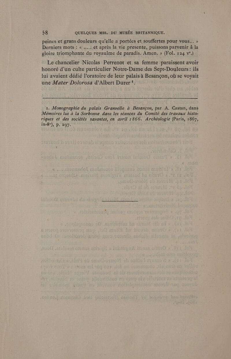 peines et grans douleurs qu’elle a portées et souffertes pour vous... » Derniers mots: « ....: et aprés la vie presente, puissons parvenir 4 la gloire triomphante du royaulme de paradis. Amen. » (Fol. 124 v’.) Le chancelier Nicolas Perrenot et sa femme paraissent avoir honoré d’un culte particulier Notre-Dame des Sept-Douleurs: ils lui avaient dédié l’oratoire de leur palais 4 Besancon, ott se voyait une Mater Dolorosa d’Albert Durer ’. | 1. Monographie du palais Granvelle a Besancon, par A. Castan, dans Mémoires lus a la Sorbonne dans les séances du Comité des travaux histo- riques et des sociétés savantes, en avril 1866. Archéologie (Paris, 1867, in-8°), P. 297-