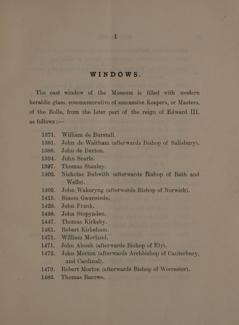 WINDOWS. William de Burstall. John de Waltham (afterwards Bishop of Salisbury). John de Burton. John Searle. Thomas Stanley. Nicholas Bubwith (afterwards Bishop of Bath and Wells). John Wakeryng (afterwards Bishop of Morwithy. Simon Gaunstede. John Frank. John Stopynden. Thomas Kirkeby. Robert Kirkeham. William Morland. John Alcock (afterwards Bishop of Ely). John Morton (afterwards Archbishop of Canterbury, and Cardinal). Robert Morton (afterwards Bishop of Worcester). Thomas Barowe.