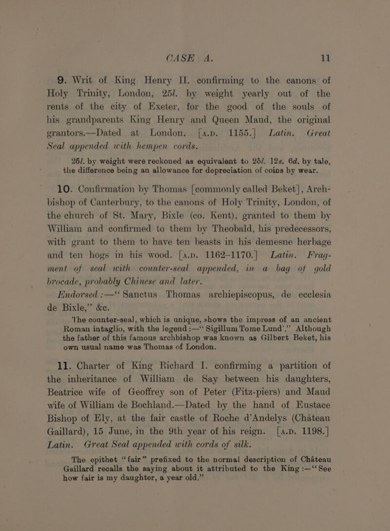 9. Writ of King, Henry II. confirming to the canons of Holy Trimity, London, 25/. by weight yearly out of the rents of the city of Exeter, for the good of the souls of his grandparents King Henry and Queen Maud, the original erantors.—Dated at London. j[a.p. 1155.| Latin. Great Seal appended with hempen cords. 261. by weight were reckoned as equivalent to 25/. 12s, 6d. by tale, the difference being an allowance for depreciation of coins by wear. 10. Confirmation by Thomas [commonly called Beket], Arch- bishop of Canterbury, to the canons of Holy Trimity, London, of the church of St. Mary, Bixle (co. Kent), granted to them by William and confirmed to them by Theobald, his predecessors, with grant to them to have ten beasts in his demesne herbage and ten hogs in his wood. [a.p. 1162-1170.] Latin. Frag- ment of seal with counter-seal appended, in a bag of gold brocade, probably Chinese and later. Endorsed :—‘‘ Sanctus Thomas archiepiscopus, de ecclesia de Bixle,” &amp;e. ‘The counter-sea], which is unique, shows the impress of an ancient Roman intaglio, with the legend :—‘‘ Sigillum Tome Lund’,”” Although the father of this famous archbishop was known as Gilbert Beket, his own usual name was Thomas of London. 11. Charter of King Richard I. confirming a partition of the inheritance of William de Say between his daughters, Beatrice wife of Geoffrey son of Peter (Fitz-piers) and Maud wife of William de Bochland.—Dated by the hand of Eustace Bishop of Ely, at the fair castle of Roche d’Andelys (Chateau Gaillard), 15 June, in the 9th year of his reign. [a.p. 1198.] Latin. Great Seal appended with cords of silk. The epithet “fair” prefixed to the normal description of Chateau Gaillard recalls the saying about it attributed to the King :—‘‘See how fair is my daughter, a year old,”’