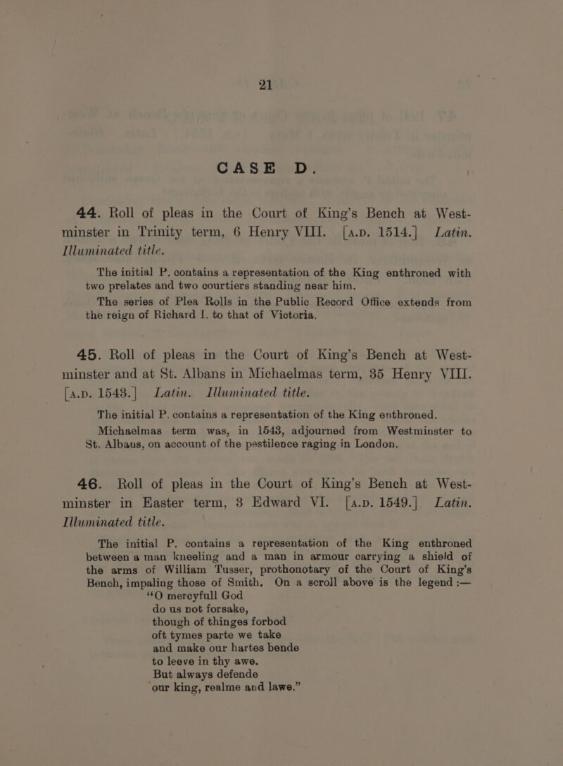 CASE D. 44. Roll of pleas in the Court of King’s Bench at West- minster in Trinity term, 6 Henry VIII. [a.p. 1514.] Latin. Illuminated title. The initial P. contains a representation of the King enthroned with two prelates and two courtiers standing near him, The series of Plea Rolls in the Public Record Office extends from the reign of Richard I. to that of Victoria. 45. Roll of pleas in the Court of King’s Bench at West- minster and at St. Albans in Michaelmas term, 35 Henry VIII. [a.p. 1543.] Latin. Illuminated title. The initial P. contains a representation of the King enthroned. Michaelmas term was, in 1548, adjourned from Westminster to St. Albaus, on account of the pestilence raging in London. 46. Roll of pleas in the Court of King’s Bench at West- minster in Easter term, 3 Edward VI. [a.p. 1549.] Latin. Illuminated title. The initial P. contains a representation of the King enthroned between a man kneeling and a man in armour carrying a shield of the arms of William Tusser, prothonotary of the Court of King’s Bench, impaling those of Smith. On a scroll above is the legend :— ‘‘O mercyfull God do us not forsake, though of thinges forbod oft tymes parte we take and make our hartes bende to leeve in thy awe, But always defende ‘our king, realme and lawe.”