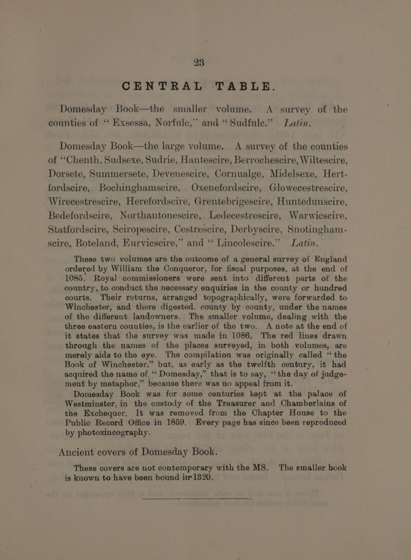 CENTRAL TABLE. Domesday Book—the smaller. volume. &lt;A survey of the counties of ‘‘ Exsessa, Norfule,’’ and “ Sudfule.” Latin. Domesday Book—the large volume. A survey of the counties of ‘‘Chenth, Sudsexe, Sudrie, Hantescire, Berrochescire, Wiltescire, Dorsete, Summersete, Devenescire, Cornualge, Midelsexe, Hert- fordseire, Bochinghamscire, Oxenefordscire, Glowecestrescire, Wirecestrescire, Herefordscire, Grentebrigescire, Huntedunscire, Bedefordscire, Northantonescire, Ledecestrescire, Warwicscire, Statfordscire, Sciropescire, Cestrescire, Derbyscire, Snotingham- scire, Roteland, EKurviescire,” and ‘‘ Lincolescire.”” Latin. These two volumes are the outcome of a general survey of England ordered by William the Conqueror, for fiscal purposes, at the end of 1085, Royal commissioners were sent into different parts of the country, to conduct the necessary enquiries in the county or hundred courts. Their returns, arranged topographically, were forwarded to Winchester, and there digested. county by county, under the names of the different landowners. The smaller volume, dealing with the three eastern counties, is the earlier of the two. A note at the end of it states that the survey was made in 1086. The red lines drawn through the names of the places surveyed, in both volumes, are merely aids to the eye. The compilation was originally called ‘“ the Book of Winchester,” but, as early as the twelfth century, it had acquired the name of ‘‘ Domesday,” that is to say, ‘‘ the day of judge- ment by metaphor,” because there was no appeal from it. Domesday Book was for some centuries kept at the palace of Westminster, in the custody of the Treasurer and Chamberlains of the Exchequer. It was removed from the Chapter House to the Public Record Office in 1859. Every page has since been reproduced by photozincography. Ancient covers of Domesday Book. These covers are not contemporary with the MS. The smaller book is known to have been bound im 1320.