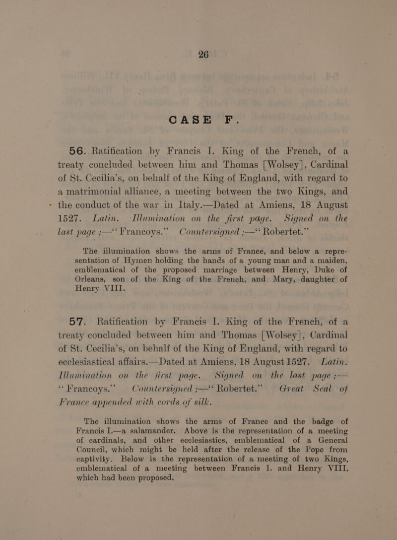 CASE F. 56. Ratification by Francis I. King of the French, of a treaty concluded between him and Thomas | Wolsey], Cardinal of St. Cecilia’s, on behalf of the King of England, with regard to a matrimonial alliance, a meeting between the two Kings, and the conduct of the war in Italy—Dated at Amiens, 18 August 1527. Latin. Illumination on the first page. Signed on the bd last page ;—‘‘ Francoys.” Countersigned ;—‘‘ Robertet.” The illumination shows the arms of France, and below a repre- sentation of Hymen holding the hands of a young man and a maiden, emblematical of the proposed marriage between Henry, Duke of Orleans, son of the King of the French, and Mary, daughter of Henry VIII. 57. Ratification by Francis I. King of the French, of a treaty concluded between him and Thomas [ Wolsey], Cardinal of St. Cecilia’s, on behalf of the King of England, with regard to ecclesiastical affairs.—Dated at Amiens, 18 August 1527. Latin. Illumination on the first page. Signed on the last page ;— “ Francoys.”’ — Countersigned ;— Robertet.”. Great Seal of France appended with cords of silk. The illumination shows the arms of France and the badge of Francis I.—a salamander. Above is the representation of a meeting of cardinals, and other ecclesiastics, emblematical of a General Council, which might be held after the release of the Pope from captivity. Below is the representation of a meeting of two Kings, emblematical of a meeting between Francis I. and Henry VIII, which had been proposed,