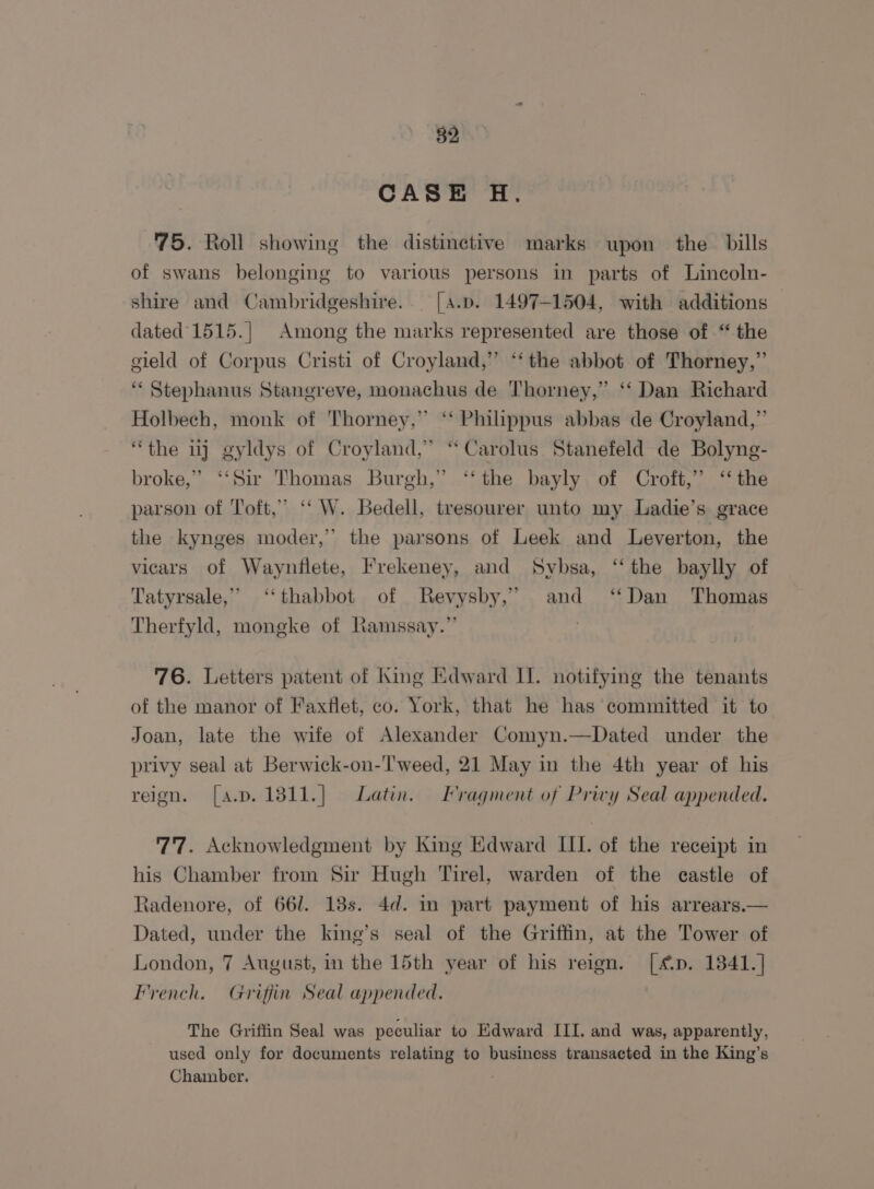 CASE HH. 75. Roll showing the distinctive marks upon the bills of swans belonging to various persons in parts of Lincoln- shire and Cambridgeshire. [a.p. 1497-1504, with additions — dated’ 1515.| Among the marks represented are those of “ the gield of Corpus Cristi of Croyland,” “‘ the abbot of Thorney,” ‘“* Stephanus Stangreve, monachus de Thorney,” ‘‘ Dan Richard Holbech, monk of Thorney,” ‘‘ Philippus abbas de Croyland,”’ “the uj gyldys of Croyland,” “Carolus Stanefeld de Bolyng- broke,” ‘‘Sir Thomas Burgh,” ‘‘ the bayly of Croft,” ‘the parson of Toft,” ‘‘ W. Bedell, tresourer unto my Ladie’s grace the kynges moder,” the parsons of Leek and Leverton, the vicars of Waynflete, Frekeney, and Sybsa, “the baylly of Tatyrsale,” ‘‘thabbot of Revysby,” and ‘Dan Thomas Therfyld, mongke of Ramssay.”’ : 76. Letters patent of King Edward II. notifying the tenants of the manor of Faxflet, co. York, that he has committed it to Joan, late the wife of Alexander Comyn.—Dated under the privy seal at Berwick-on-Tweed, 21 May in the 4th year of his reion. [a.p.1811.] Latin. Fragment of Privy Seal appended. 77. Acknowledgment by King Edward III. of the receipt in his Chamber from Sir Hugh Tirel, warden of the castle of Radenore, of 661. 138s. 4d. in part payment of his arrears.— Dated, under the king’s seal of the Griffin, at the Tower of London, 7 August, in the 15th year of his reign. [4p. 1841.] French. Grifjiin Seal appended. The Griffin Seal was peculiar to Edward III. and was, apparently, used only for documents relating to business transacted in the King’s Chamber.