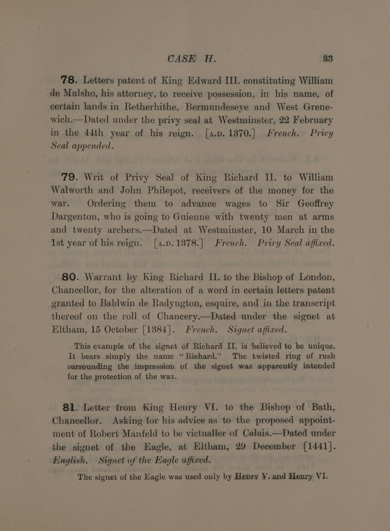 78. Letters patent of King Edward III. constituting William de Mulsho, his attorney, to receive possession, in his name, of certain lands in Retherhithe, Bermundeseye and West Grene- wich.—Dated under the privy seal at Westminster, 22 February in the 44th year of his reign. [a.p. 1870.] Lrench. Privy Seal appended. 79. Writ of Privy Seal of King Richard Il. to William Walworth and John Philepot, receivers of the money for the war. Ordering them to advance wages to Sir Geoffrey Dargenton, who is going to Guienne with twenty men ‘at arms and twenty archers.—Dated at Westminster, 10 March in the 1st year of his reign. [a.p.1878.] French. Privy Seal affixed. 80. Warrant by King Richard II. to the Bishop of London, Chancellor, for the alteration of a word in certain letters patent oranted to Baldwin de Radyngton, esquire, and in the transcript thereof on the roll of Chancery.—Dated under the signet at Eltham, 15 October [1384]. French. Signet affixed. This example of the signet of Richard II. is believed to be unique. It bears simply the name “Richard.” The twisted ring of rush surrounding the impression of the signet was apparently intended for the protection of the wax. 81. Letter from King Henry VI. to the Bishop of Bath, Chancellor. Asking for his advice as to the proposed appoint- ment of Robert Manfeld to be victualler of Calais——Dated under the signet of the Eagle, at Eltham, 29 December [1441]. English. Signet of the Hagle affixed. ‘The signet of the Eagle was used only by Henry Y. and Henry VI.