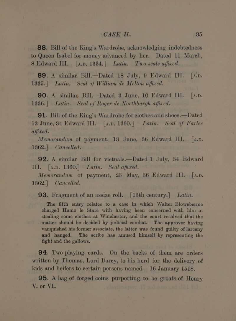 88. Bill of the King’s Wardrobe, acknowledging indebtedness to Queen Isabel for money advanced by her. Dated 11 March, 8 Edward III. [a.p. 1884.] Latin. Two seals affixed. 89. A similar Bill—Dated 18 July, 9 Edward III. [a.p. 1335.| Latin. Seal of William de Melton affixed. 90. A similar, Bill—Dated 3 June, 10 Edward III. [a.p. 1336.] Latin. Seal of Roger de Northburgh affixed. 91. Bill of the King’s Wardrobe for clothes and shoes.—Dated 12 June, 34 Edward III. [a.p. 1360.] Latin. Seal of Farlee affixed. Memorandum of payment, 13 June, 36 Edward Th ia Seas: 1362.| Cancelled. 92. A similar bill for victuals —Dated 1 July, 34 eewsed III. [a.p. 1860.] Latin. Seal affixed. Memorandum of payment, 238 May, 36 Edward III. [a.p. 1362.] Cancelled. 93. Fragment of an assize roll. [13th century.| Latin. The fifth entry relates to a case in which Walter Bloweberme charged Hamo le Stare with having been concerned with him in stealing some clothes at Winchester, and the court resolved that the matter should be decided by judicial combat. The approver having vanquished his former associate, the latter was found guilty of larceny and hanged. The scribe has amused himself by representing the fight and the gallows. 94. Two playing cards. On the backs of them are orders written by Thomas, Lord Darcey, to his herd for the delivery of kids and heifers to certain persons named. 16 January 1518. 95. A bag of forged coins purporting to be groats of Henry V. or VI.