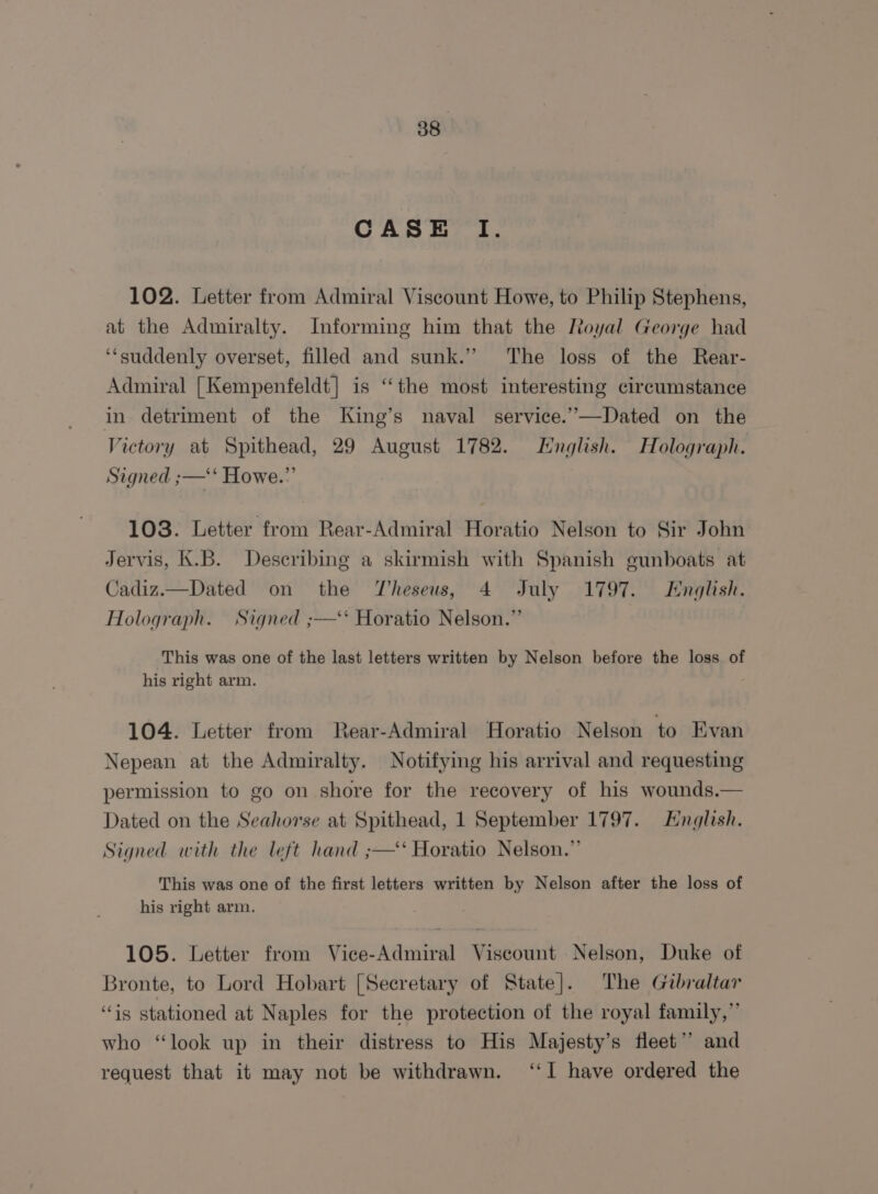 38° CASE I. 102. Letter from Admiral Viscount Howe, to Philip Stephens, at the Admiralty. Informing him that the Royal George had ‘suddenly overset, filled and sunk.” The loss of the Rear- Admiral | Kempenfeldt] is ‘the most interesting circumstance in detriment of the King’s naval service.’”—Dated on the Victory at Spithead, 29 August 1782. English. Holograph. Signed ;—‘‘ Howe.” 103. Letter from Rear-Admiral Horatio Nelson to Sir John Jervis, K.B. Describing a skirmish with Spanish gunboats at Cadiz.—Dated on the Theseus, 4 July 1797. English. Holograph. Signed ;—‘* Horatio Nelson.” This was one of the last letters written by Nelson before the loss of his right arm. 104. Letter from Rear-Admiral Horatio Nelson to Evan Nepean at the Admiralty. Notifying his arrival and requesting permission to go on shore for the recovery of his wounds.— Dated on the Seahorse at Spithead, 1 September 1797. English. Signed with the left hand ;—‘ Horatio Nelson.” This was one of the first letters written by Nelson after the loss of his right arm. 105. Letter from Vice-Admiral Viscount Nelson, Duke of Bronte, to Lord Hobart [Secretary of State]. The Gibraltar “is stationed at Naples for the protection of the royal family,” who “look up in their distress to His Majesty’s fleet’? and request that it may not be withdrawn. ‘‘I have ordered the