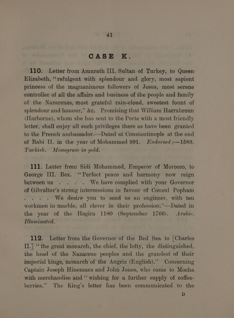 CASE K. 110. Letter from Amurath III. Sultan of Turkey, to Queen Elizabeth, ‘‘refulgent with splendour and glory, most sapient princess of the magnanimous followers of Jesus, most serene controller of all the affairs and business of the people and family of the Nazarenes, most grateful rain-cloud, sweetest fount of splendour and honour,” &amp;e. Promising that Wiliam Harrabroun (Harborne), whom she has sent to the Porte with a most friendly letter, shall enjoy all such privileges there as have been granted to the French ambassador.—Dated at Constantinople at the end of Rabi II. in the year of Mohammed 991. Hndorsed ;—1583. Turkish. Monogram in gold. 111. Letter from Sidi Mohammed, Emperor of Morocco, to George III. Rex. ‘‘ Perfect peace and harmony now reign betweenus . . . . We have complied with your Governor of Gibraltar’s strong intercessions in favour of Consul Popham We desire you to send us an engineer, with ten workmen in marble, all clever in their profession.”—Dated in the year of the Hegira 1180 (September 1766). Arabic. Illuminated. 112. Letter from the Governor of the Red Sea to [Charles II.] ‘‘ the great monarch, the chief, the lofty, the distinguished, the head of the Nazarene peoples and the grandest of their imperial kings, monarch of the Angriz (Knglish).” Concerning Captain Joseph Hinemans and John Jones, who came to Mocha with merchandise and ‘‘ wishing for a further supply of coffee- berries.” The King’s letter has been communicated to the D