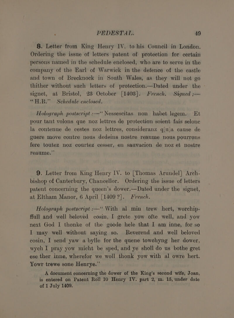 8. Letter from King Henry IV. to his Council in London. Ordering the issue of letters patent of protection for certain persons named in the schedule enclosed, who are to serve in the company of the Karl of Warwick in the defence of the castle and town of Brecknock in South Wales, as they will not go thither without such letters of protection.—Dated under the | signet, at Bristol, 238 October [1408]. French. Signed ;— “ALR.” Schedule enclosed. Holograph postscript :—“ Nessescitas non habet legem. “Et pour tant volons que noz lettres de protection soient fais selone la contenue de cestes noz lettres, consideranz q{uja cause de guere move contre nous dedeins nostre reaume nous pourrons fere toutez noz courtez cesser, en sauvacion de noz et nostre reaume.”’ 9. Letter from King Henry IY. to [Thomas Arundel] Arch- bishop of Canterbury, Chancellor. Ordering the issue of letters patent concerning the queen’s dower.—Dated under the signet, at Eltham Manor, 6 April [1409 ?]. French. Holograph postscript :—‘* With al min trew hert, worchip- ffull and well beloved cosin, I grete yow ofte well, and yow next God I thonke of the goode hele that I am inne, for so I may well without saying so. Reverend and well beloved cosin, I send yaw a bylle for the quene towchyng her dower, wych I pray yow micht be sped, and ye sholl do us bothe gret ese ther inne, wherefor we woll thonk yow with al owre hert. Yowr trewe sone Henrye.”’ A document concerning the dower of the King’s second wife, Joan, is entered on Patent Roll 10 Henry IV. part 2, m. 15, under date of 1 July 1409. |