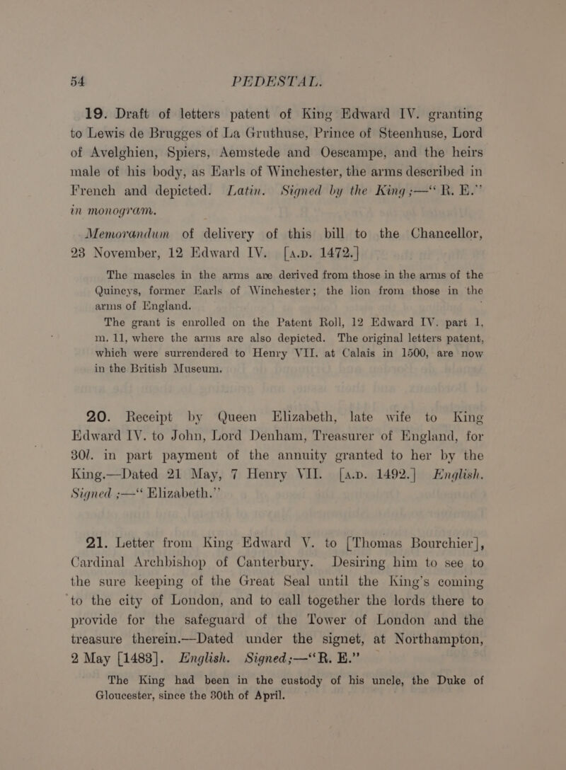 19. Draft of letters patent of King Edward IV. granting to Lewis de Brugges of La Gruthuse, Prince of Steenhuse, Lord of Avelghien, Spiers, Aemstede and Oescampe, and the heirs male of his body, as Earls of Winchester, the arms deseribed in French and depicted. Latin. Signed by the King ;—“ R. EB.” im monogram. Memorandwn of delivery of this bill to the Chancellor, 23 November, 12 Edward IV. [a.p. 1472.] The mascles in the arms are derived from those in the arms of the Quincys, former Earls of Winchester; the lion from those in the arms of England. The grant is enrolled on the Patent Roll, 12 Edward IV. part 1, m. 11, where the arms are also depicted. The original letters patent, which were surrendered to Henry VII. at Calais in 1500, are now in the British Museum, 20. Receipt by Queen Elizabeth, late wife to King Edward LY. to John, Lord Denham, Treasurer of England, for 30/. in part payment of the annuity granted to her by the King.—Dated 21 May, 7 Henry VII. [a.p. 1492.] English. Signed ;—‘ Elizabeth.” 21. Letter from King Edward V. to [Thomas Bourchier], Cardinal Archbishop of Canterbury. Desiring him to see to the sure keeping of the Great Seal until the King’s coming ‘to the city of London, and to call together the lords there to provide for the safeguard of the Tower of London and the treasure therein._—Dated under the signet, at Northampton, 2 May [1483]. English. Signed;—“‘R. EH.” : The King had been in the custody of his uncle, the Duke of Gloucester, since the 30th of April.