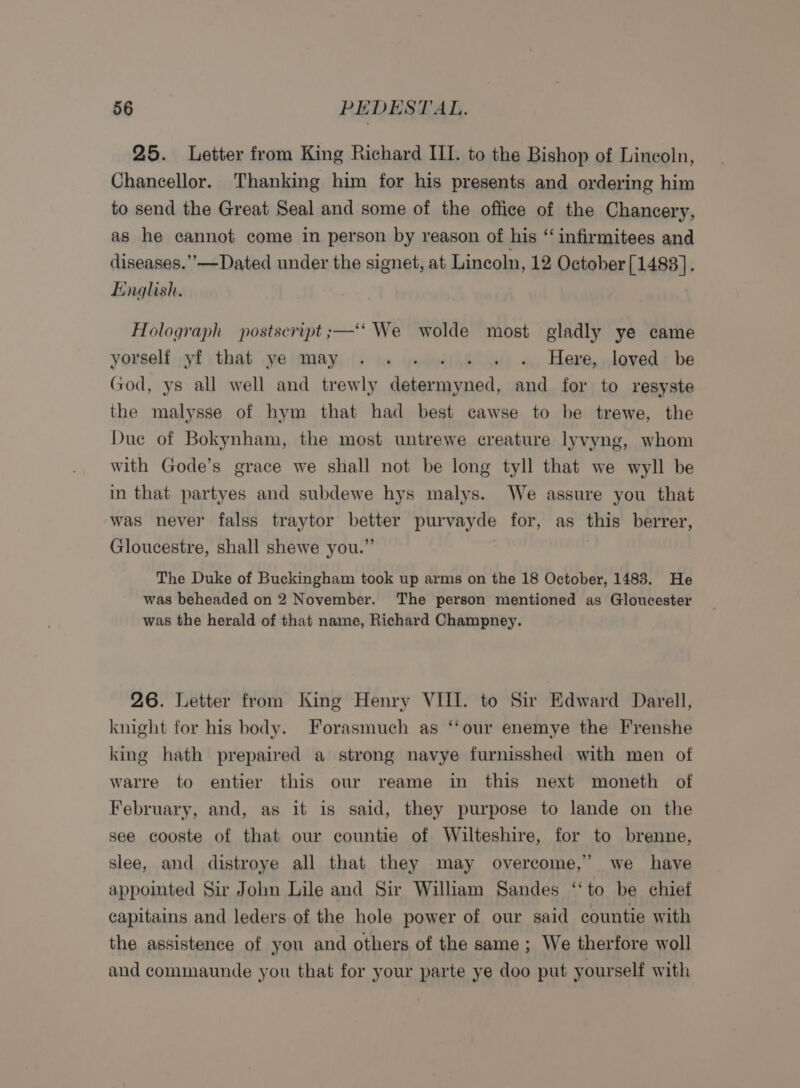 25. Letter from King Richard III. to the Bishop of Lincoln, Chancellor. Thanking him for his presents and ordering him to send the Great Seal and some of the office of the Chancery, as he cannot come in person by reason of his “ infirmitees and diseases.”—Dated under the signet, at Lincoln, 12 October[1483]. English. Holograph postscript ;—‘‘ We wolde most gladly ye came yorself yf that ye may .. - . « » Here, loved be God, ys all well and trewly Ph scucavartiey and for to resyste the malysse of hym that had best cawse to be trewe, the Due of Bokynham, the most untrewe creature lyvyng, whom with Gode’s grace we shall not be long tyll that we wyll be in that partyes and subdewe hys malys. We assure you that was never falss traytor pa purvayde for, as this berrer, Gloucestre, shall shewe you.” The Duke of Buckingham took up arms on the 18 October, 1483. He was beheaded on 2 November. The person mentioned as Gloucester was the herald of that name, Richard Champney. 26. Letter from King Henry VIII. to Sir Edward Darell, knight for his body. Forasmuch as ‘‘our enemye the Frenshe king hath prepaired a strong navye furnisshed with men of warre to entier this our reame in this next moneth of February, and, as it is said, they purpose to lande on the see cooste of that our countie of Wilteshire, for to brenne, slee, and distroye all that they may overcome,’ we have appointed Sir John Lile and Sir Wiliam Sandes ‘‘to be chief capitains and leders of the hole power of our said countie with the assistence of you and others of the same; We therfore woll and commaunde you that for your parte ye doo put yourself with