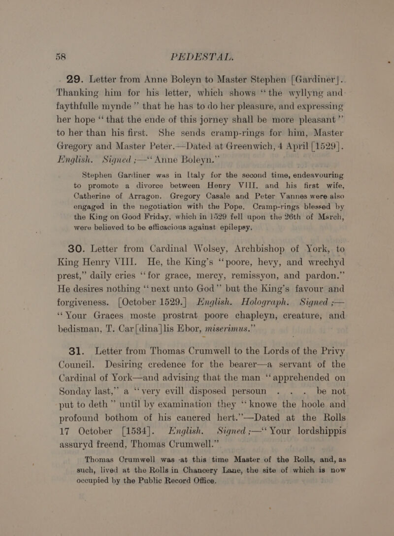 29. Letter from Anne Boleyn to Master Stephen [Gardiner }.. Thanking him for his letter, which shows ‘‘ the wyllyng and faythfulle mynde ”’ that he has to do her pleasure, and expressing her hope ‘“‘ that the ende of this jorney shall be more pleasant ”’ to her than his first. She sends cramp-rings for him, Master Gregory and Master Peter.—Dated at Greenwich, 4 April [1529]. Linglish. Signed ;—‘‘ Anne Boleyn.”’ Stephen Gardiner was in lLtaly for the second time, endeavouring to promote a divorce between Henry VIII. and his first wife, Catherine of Arragon. Gregory Casale and Peter Vannes were also engaged in the negotiation with the Pope. Cramp-rings blessed by the King on Good Friday, which in 1529 fell upon the 26th of March, were believed to be efticacious against epilepsy, 30. Letter from Cardinal Wolsey, Archbishop of York, to King Henry VIII. He, the King’s ‘‘poore, hevy, and wrechyd prest,” daily cries ‘‘for grace, mercy, remissyon, and pardon.” He desires nothing ‘‘ next unto God”’ but the King’s favour and forgiveness. {October 1529.] English. Holograph. Signed ;— ‘‘Your Graces moste prostrat poore chapleyn, creature, and bedisman, T. Car|dina]lis Ebor, miserimus.” 31. Letter from Thomas Crumwell to the Lords of the Privy Council. Desiring credence for the bearer—a servant of the Cardinal of York—and advising that the man ‘‘ apprehended on Sonday last,’’ a ‘‘very evill disposed persoun . . . be not put to deth ” until by examination they ‘‘knowe the hoole and profound bothom of his cancred hert.’—Dated at the Rolls 17 October [1584]. English. Signed ;—‘‘ Your lordshippis assuryd freend, Thomas Crumwell.” Thomas Crumwell was -at this time Master of the Rolls, and, as such, lived at the Rolls in Chancery Lane, the site of which is now occupied by the Public Record Office.