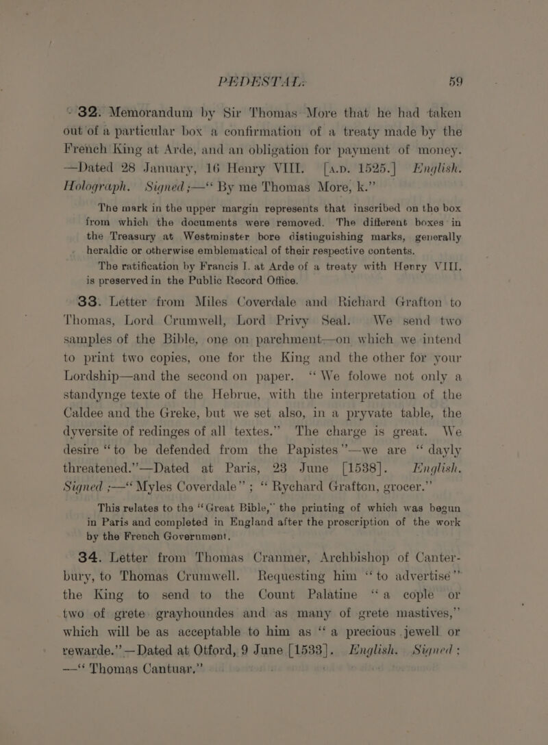 ~ $2. Memorandum by Sir Thomas: More that he had taken out of a particular box a confirmation of a treaty made by the French King at Arde, and an obligation for payment of money. —Dated 28 January, 16 Henry VIII. [a.p. 1525.] English. Holograph. Signed ;— By me Thomas More, k.” The mark in the upper margin represents that inscribed on the box from which the documents were removed. The different boxes in the Treasury at Westminster bore distinguishing marks, generally heraldic or otherwise emblematical of their respective contents. The ratification by Francis I. at Arde of a treaty with Henry VIII. is preserved in the Public Record Office. 33. Letter from Miles Coverdale and Richard Grafton to Thomas, Lord Crumwell, Lord Privy Seal. We send two samples of the Bible, one on parchment—on which we intend to print two copies, one for the King and the other for your Lordship—and the second on paper. ‘‘ We folowe not only a standynge texte of the Hebrue, with the interpretation of the Caldee and the Greke, but we set also, in a pryvate table, the dyversite of redinges of all textes.” The charge is great. We desire “to be defended from the Papistes’”’—we are ‘“ dayly threatened.”—Dated at Paris, 23 June [15388]. English. Signed ;— Myles Coverdale” ; ‘‘ Rychard Grafton, grocer.” This relates to tha ‘Great Bible,” the printing of which was begun in Paris and completed in England after the proscription of the work by the French Government. 34. Letter from Thomas Cranmer, Archbishop of Canter- bury, to Thomas Crumwell. Requesting him “to advertisée’” the King to send to the Count Palatine “a cople or two of grete. grayhoundes and as many of grete mastives,”’ which will be as acceptable to him as ‘‘ a precious .jewell or rewarde.’’— Dated at Otford, 9 June [1588]. English. Signed : —‘ Thomas Cantuar,” putiod (3 |