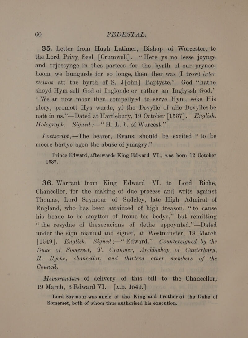 35. Letter from Hugh Latimer, Bishop of Worcester, to the Lord Privy Seal [Crumwell]. ‘‘ Here ys no lesse joynge and rejossynge in thes partees for the byrth of our prynce, hoom we hungurde for so longe, then ther was (I trow) inter vicinos att the byrth of S$. J[ohn] Baptyste.” God “‘hathe shoyd Hym self God of Inglonde or rather an Inglyssh God.” ‘““We ar now moor then compellyed to serve Hym, seke His glory, promott Hys wurde, yf the Devylle of alle Devylles be natt in us.”—Dated at Hartlebury, 19 October [1537]. English. Holograph. Signed ;—‘‘ H. L. b. of Wurcest.”’ Postscrupt ;—The bearer, Evans, should be excited ‘‘ to be moore hartye agen the abuse of ymagry.”’ Prince Edward, afterwards King Edward VI., was born 12 October 1537. 36. Warrant from King Edward VI. to Lord Riche, Chancellor, for the making of due process and writs against Thomas, Lord Seymour of Sudeley, late High Admiral of England, who has been attainted of high treason, ‘‘to cause his heade to be smytten of frome his bodye,” but remitting “the resydue of thexecucions of dethe appoynted.”—Dated under the sign manual and signet, at Westminster, 18 March [1549]. Hnglish. Signed ;—‘* Kdward.” Countersigned by the Duke of Somerset, T’. Cranmer, Archbishop of Canterbury, R. Ryche, chancellor, and thirteen other members of the Council. Memorandum of delivery of this bill to the Chancellor, 19 March, 3 Edward VI. [a.p. 1549.] Lord Seymour was uncle of the King and brother of the Duke of Somerset, both of whom thus authorised his execution.