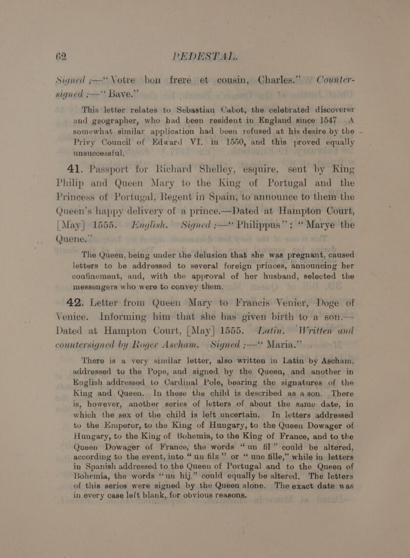 Signed ;—* Votre bon frere et cousin, Charles.” ° Counter- signed ;—‘* Bave.”’ This letter relates to Sebastian Cabot, the celebrated discoverer and geographer, who bad been resident in England.since 1547. A somewhat. similar application had been refused at his desire by the Privy Council of Edward VI. in 1550, and this proved equally unsuccessful, 41. Passport for Richard Shelley, esquire, sent by King Philp and Queen Mary to the King of Portugal and _ the Princess of Portugal, Regent in Spain, to announce to them the (Jueen’s happy delivery of a prince.—Dated at Hampton Court, | May} 1555. English. Signed ;—“ Philippus”’; “ Marye the (Juene.”’ The Queen, being under the delusion that she was pregnant, caused letters to be addressed to several foreign princes, announcing her confinement, and, with the approval of her husband, selected the messengers who were to convey them. 42. Letter from Queen Mary to Francis Venier, Doge of Venice. Informing him that she has given birth to a son.— Dated at Hampton Court, [May] 1555. Latin. “Written and countersigned by Roger Ascham. Signed ;——‘* Maria.”’ : There is a very similar letter, also written in Latin by Ascham, addressed to the Pope, and signed by the Queen, and another in English addressed to Cardinal eo bearing the signatures of the King and Queen, In these the child is described as agson. . There is, however, another series of letters of about the same date, in which the sex of the child is left uncertain. In letters addressed to the Emperor, to the King of Hungary, to the Queen Dowager of Hungary, to the King of Bohemia, to the King of France, and to the Queen Dowager of France, the words “un fil” could be altered, according to the event, into “un filz”’ or ‘ une fille,’ while in letters in Spanish addressed to the Queen of Portugal and to the Queen of 3ohemia, the words ‘un hij” could equally be altered. The letters of this series were signed by the Queen alone. The exact date was in every case left blank, for obvious reasons,