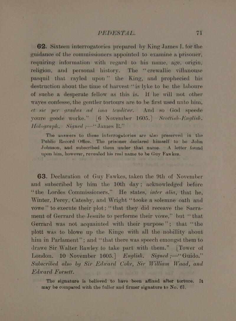 62. Sixteen interrogatories prepared by King James I. for the guidance of the commissioners appointed to examine a prisoner, requiring information with regard to his name, age, origin, religion, and personal history. ‘The ‘‘crewallie villanouse pasquil that rayled upon” the King, and prophecied his destruction about the time of harvest ‘‘is lyke to be the laboure of suche a desperate fellow as this is. If he will not other wayes confesse, the gentler tortours are to be first used unto hin, et sic per gradus ad ima tenditur. And so God speede youre goode worke.” [6 November 1605.) Scottish-Hnglish. Holograph. Signed ;—* James KR.” The answers to these interrogatories are also preserved in the Public Record Office. The prisoner declared himself to be John Johnson, and subscribed them under that name. © A letter found upon him, however, revealed his real name to be Guy Fawkes. 63. Declaration of Guy Fawkes, taken the 9th of November and subseribed by him the 10th day; acknowledged before ‘‘the Lordes Commissioners.” He states, inter alia, that he, Winter, Perey, Catesby, and Wright ‘‘tooke a solemne’ oath and vowe”’ to execute their plot; ‘‘that they did receave the Sacra- ment of Gerrard the Jesuite to performe their vowe,” but ‘‘ that Gerrard was not acquainted with their purpose”; that ‘‘ the plott was to blowe up the Kinge with all the nobillity about him in Parlament”’; and ‘‘that there was speech emongst them to drawe Sir Walter Rawley to take part with them.” [Tower of London. 10 November 1605.] English. Signed ;—‘ Guido.” Subscribed also by Sir Edward Coke, Sir William Waad, and Edward Forsett. | The signature is believed to have been affixed after torture, It may be compared with the fuller and firmer signature to No. 61.