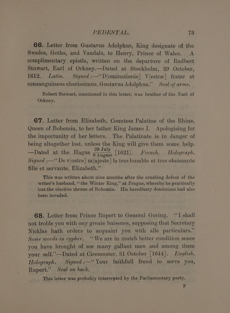 66. Letter from Gustavus Adolphus, King designate of the Swedes, Goths, and Vandals, to Henry, Prince of Wales. A complimentary epistle, written on the departure of Rudbert Stuwart, Earl of Orkney.—Dated at Stockholm, 29 October, 1612. Latin. Signed ;—‘‘D[ominationis| Viestre] frater et consanguineus charissimus, Gustavus Adolphus.” Seal of arms. Robert Stewart, mentioned in this letter, was brother of the Earl of Orkney. 67. Letter from Elizabeth, Countess Palatine of the Rhine, Queen of Bohemia, to her father King James I. Apologising for the importunity of her letters. The Palatinate is in danger of being altogether lost, unless the King will give them some help. 29 Jul —Dated at the Hague icin [1621]. French. Holograph. Signed ;—‘ De viostre | m{ajeste | la tres humble et tres obeissante fille et servante, Elizabeth.”’ This was written about nine months after the crushing defeat of the writer’s husband, ‘‘the Winter King,” at Prague, whereby he practically lost the elective throne of Bohemia. His hereditary dominions had also been invaded. 68. Letter from Prince Rupert to General Goring. “1 shall not troble you with ony greate buisenes, supposing that Secretary Nicklas hath orders to acquaint you with alle particulars.” Some words in cypher. “We are in mutch better condition sence you have brought of soe many gallant men and among them your self.”—Dated at Cirencester, 31 October [1644]. Hnglish. Holograph. Signed ;—‘‘ Your faithfull frend to serve you, Rupert.” . Seal on back. Aig This letter was probably intercepted by the Parliamentary party. F