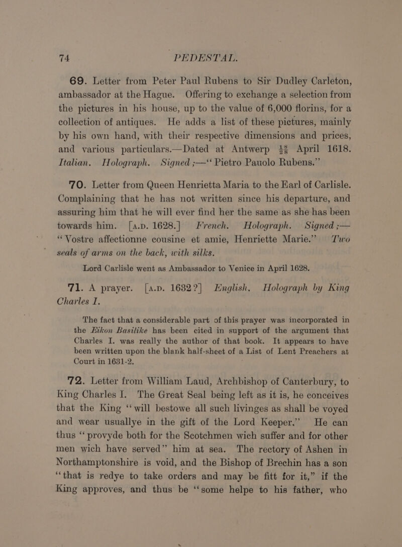 69. Letter from Peter Paul Rubens to Sir Dudley Carleton, ambassador at the Hague. Offering to exchange a selection from the pictures in his house, up to the value of 6,000 florins, for a collection of antiques. He adds a list of these pictures, mainly by his own hand, with their respective dimensions and prices, and various particulars.—Dated at Antwerp 4 April 1618. Italian. Holograph. Signed ;— Pietro Pauolo Rubens.” 70. Letter from Queen Henrietta Maria to the Earl of Carlisle. Complaining that he has not written since his departure, and assuring him that he will ever find her the same as she has been towards him. [a.p. 1628.] French. Holograph. Signed ;— “Vostre affectionne cousine et amie, Henriette Marie.” Two seals of arms on the back, with silks. Lord Carlisle went as Ambassador to Venice in April 1628. 71. A prayer. [a.p. 1682?] English. Holograph by King Charles I. The fact that a considerable part of this prayer was incorporated in the Hikon Basilike has been cited in support of the argument that Charles I. was really the author of that book. It appears to have been written upon the blank half-sheet of a List of Lent Preachers at Court in 1631-2. 72. Letter from William Laud, Archbishop of Canterbury, to King Charles I. The Great Seal being left as it is, he conceives that the King ‘‘ will bestowe all such livinges as shall be voyed and wear usuallye in the gift of the Lord Keeper.’ He can thus “‘ provyde both for the Scotchmen wich suffer and for other men wich have served’”’ him at sea. The rectory of Ashen in Northamptonshire is void, and the Bishop of Brechin has a son “that is redye to take orders and may be fitt for it,” if the King approves, and thus be ‘‘some helpe to his father, who