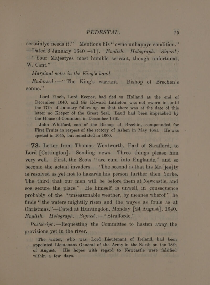 certainlye needs it.” Mentions his ‘‘ owne unhappye condition.” —Dated 3 January 1640[-41]. English. Holoyraph. Signed; --“Your Majestyes most humble servant, though unfortunat, W. Cant.” ) Marginal notes in the King’s hand. Endorsed :—‘‘ The King’s warrant. Bishop of Brechen’s sonne.”’ Lord Finch, Lord Keeper, had fled to Holland at the end of December 1640, and Sir Edward Littleton was not sworn in until the 17th of January following, so that there was at the date of this letter no Keeper of the Great Seal. aud had been impeached by the House of Commons in December 1640. John Whitford, son of the Bishop of Brechin, compounded for First Fruits in respect of the rectory of Ashen in May 1641. He was ejected in 1645, but reinstated in 1660. 73. Letter from Thomas Wentworth, Earl of Strafford, to Lord [Cottington]. Sending news. Three things please him very well. First, the Scots ‘‘are cum into Englande,” and so become the actual invaders. ‘‘The second is that his Ma|jes|ty is resolved as yet not to hazarde his person further then Yorke. The third that our men will be before them at Newcastle, and soe secure the place.’ He himself is unwell, in consequence probably of the ‘“‘unseasonable weather, by meanes wherof”’ he finds “ the waters mightily risen and the wayes as foule as at Christmas.’’—Dated at Huntingdon, Monday [24 August], 1640. English. Holograph. Signed ;—“ Strafforde.” Postscript :—Requesting the Committee to hasten away the provisions yet in the river. The writer. who was Lord Lieutenant of Ireland, had been appointed Lieutenant General of the Army in the North on the 18th of August. His hopes with regard to Newcastle were falsified within a few days.