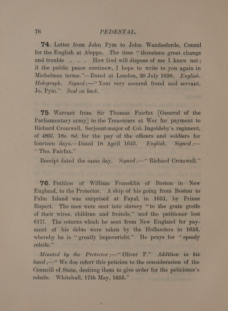‘74. Letter from John Pym to John Wandesforde, Consul for the English at Aleppo. The time ‘threatens great change and trouble . . . How God will dispose of me I know not; if the public peace continew, I hope to write to you again in Michelmas terme.”—Dated at London, 20 July 1688. English. Holograph. Signed ;—‘ Your very assured frend and servant, Jo. Pym.” Seal on back. 75. Warrant from Sir Thomas Fairfax [General of the Parliamentary army] to the Treasurers at War for payment to Richard Cromwell, Serjeant-major of Col. Ingoldsby’s regiment, of 483/. 18s. 8d. for the pay of the officers and soldiers for fourteen days.—Dated 18 April 1645. English. Signed ;— “Tho. Fairfax.” 3 Receipt dated the same day. Signed ;—‘‘ Richard Cromwell.” 76. Petition of William Francklin of Boston in New England, to the Protector. A ship of his going from Boston to Palm Island was surprised at Fayal, in 1651, by Prince Rupert. The men were sent into slavery “‘to the grate greife of their wives, children and freinds,” ‘and the petitioner lost 617/. The returns which he sent from New England for pay- ment of his debts were taken by the Hollanders in 1658, whereby he is ‘“‘ greatly impoverisht.’” He prays for ‘‘ speedy releife.”” Minuted by the Protector ;—‘ Oliver P.” Addition in his hand ;—*‘ We doe referr this peticion to the consideracion of the Councill of State, desiring them to give order for the peticioner’s releife. Whitehall, 17th May, 1655.” |