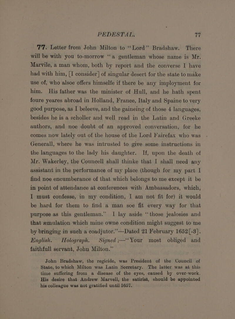 77. Letter from John Milton to ‘‘ Lord” Bradshaw. There will be with you to-morrow ‘‘a gentleman whose name is Mr. Marvile, a man whom, both by report and the converse I have had with him, [I consider] of singular desert for the state to make use of, who alsoe offers himselfe if there be any imployment for him. His father was the minister of Hull, and he hath spent foure yeares abroad in Holland, France, Italy and Spaine to very good purpose, as I beleeve, and the gaineing of those 4 languages, besides he is a scholler and well read in the Latin and Greeke authors, and noe doubt of an approved conversation, for he comes now lately out of the house of the Lord lairefax who was Generall, where he was intrusted to give some instructions in the languages to the lady his daughter. If, upon the death of Mr. Wakerley, the Councell shall thinke that I shall need any assistant in the performance of my place (though for my part I find noe encumberance of that which belongs to me except it be in point of attendance at conferences with Ambassadors, which, I must confesse, in my condition, I am not fit for) it would be hard for them to find a man soe fit every way for that purpose as this gentleman.” I lay aside ‘‘those jealosies and that emulation which mine owne condition might suggest to me by bringing in such a coadjutor.”—Dated 21 February 1652[-3]. English. ~ Holograph. Signed ;—‘‘ Your most obliged and faithfull servant, John Milton.” John Bradshaw, the regicide, was President of the Council of State, to which Milton was Latin Secretary. The latter was at this time suffering from a disease of the eyes, caused by over-work. His desire that Andrew Marvell, the satirist, should be appointed his colleague was not gratified until 1657.