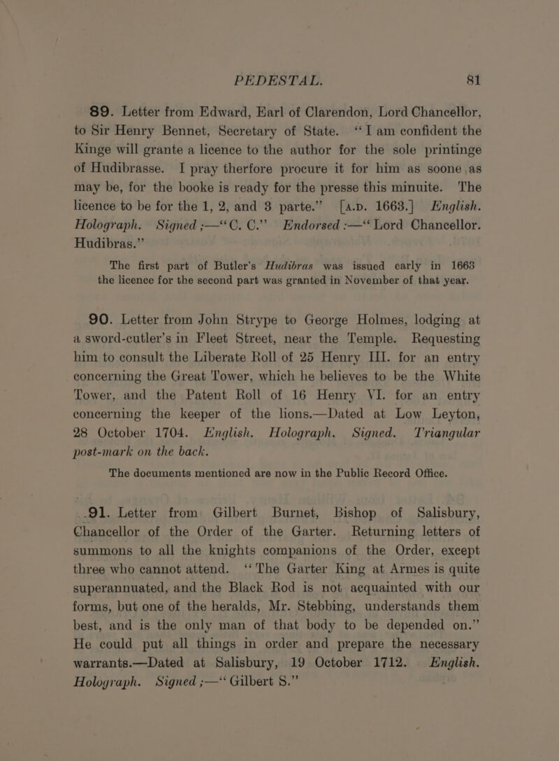 89. Letter from Edward, Earl of Clarendon, Lord Chancellor, to Sir Henry Bennet, Secretary of State. ‘I am confident the Kinge will grante a licence to the author for the sole printinge of Hudibrasse. I pray therfore procure it for him as soone as may be, for the booke is ready for the presse this minuite. The licence to be for the 1, 2, and 3 parte.” [a.p. 1663.] English. Holograph. Signed ;—“*C. C.”’ Endorsed :—‘‘ Lord Chancellor. Hudibras.” | The first part of Butler's Hudtbras was issued early in 1663 the licence for the second part was granted in November of that year. 90. Letter from John Strype to George Holmes, lodging at a sword-cutler’s in Fleet Street, near the Temple. Requesting him to consult the Liberate Roll of 25 Henry III. for an entry concerning the Great Tower, which he believes to be the White Tower, and the Patent Roll of 16 Henry VI. for an entry concerning the keeper of the lions.—Dated at Low Leyton, 28 October 1704. English. Holograph. Signed. Triangular post-mark on the back. The documents mentioned are now in the Public Record Office. 91. Letter from Gilbert Burnet, Bishop of Salisbury, Chancellor of the Order of the Garter. Returning letters of summons to all the knights companions of the Order, except three who cannot attend. ‘The Garter King at Armes is quite -superannuated, and the Black Rod is not acquainted with our forms, but one of the heralds, Mr. Stebbing, understands them best, and is the only man of that body to be depended on.” He could put all things in order and prepare the necessary warrants.—Dated at Salisbury, 19 October 1712. English. Holograph. Signed ;—*‘ Gilbert 8.”