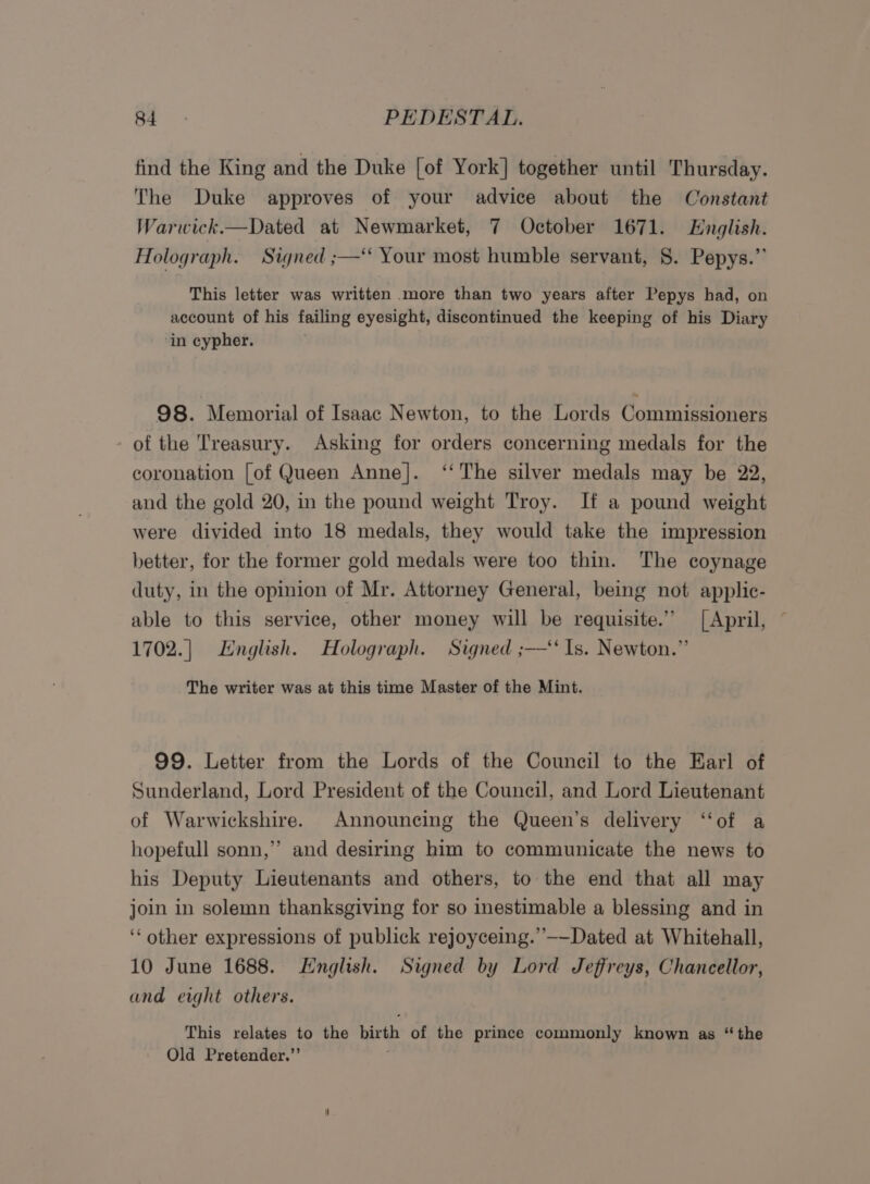 find the King and the Duke [of York] together until Thursday. The Duke approves of your advice about the Constant Warwick.—Dated at Newmarket, 7 October 1671. English. Holograph. Signed ;—‘* Your most humble servant, §. Pepys.” This letter was written more than two years after Pepys had, on account of his failing eyesight, discontinued the keeping of his Diary ‘in cypher. 98. Memorial of Isaac Newton, to the Lords Commissioners of the Treasury. Asking for orders concerning medals for the coronation [of Queen Anne]. ‘‘ The silver medals may be 22, and the gold 20, in the pound weight Troy. If a pound weight were divided into 18 medals, they would take the impression better, for the former gold medals were too thin. The coynage duty, in the opinion of Mr. Attorney General, being not applic- able to this service, other money will be requisite.” [April, 1702.| English. Holograph. Signed ;—‘‘ Is. Newton.” The writer was at this time Master of the Mint. 99. Letter from the Lords of the Council to the Earl of Sunderland, Lord President of the Council, and Lord Lieutenant of Warwickshire. Announcing the Queen’s delivery ‘“‘of a hopefull sonn,”’ and desiring him to communicate the news to his Deputy Lieutenants and others, to the end that all may join in solemn thanksgiving for so inestimable a blessing and in ‘‘ other expressions of publick rejoyceing.”--Dated at Whitehall, 10 June 1688. English. Signed by Lord Jeffreys, Chancellor, and eight others. This relates to the birth of the prince commonly known as “the Old Pretender.”