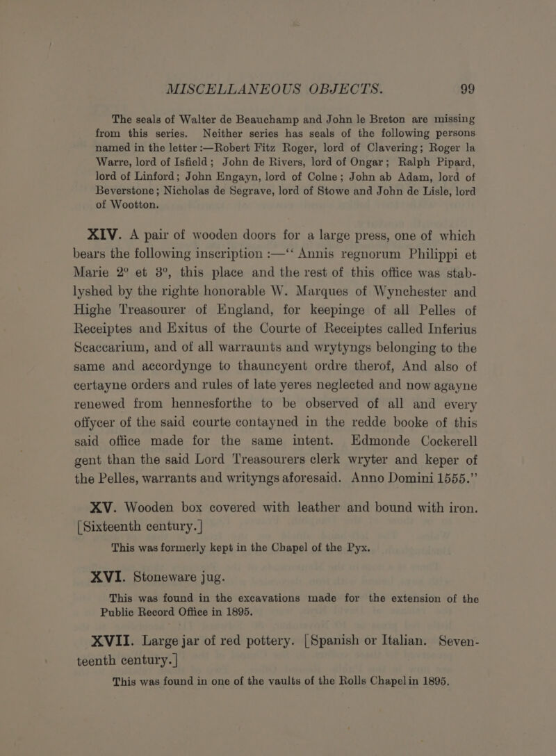 The seals of Walter de Beauchamp and John le Breton are missing from this series. Neither series has seals of the following persons named in the letter :—Robert Fitz Roger, lord of Clavering; Roger la Warre, lord of Isfield; John de Rivers, lord of Ongar; Ralph Pipard, lord of Linford; John Engayn, lord of Colne; John ab Adam, lord of Beverstone ; Nicholas de Segrave, lord of Stowe and John de Lisle, lord of Wootton. XIV. A pair of wooden doors for a large press, one of which bears the following inscription :—‘‘ Annis regnorum Philippi et Marie 2° et 3°, this place and the rest of this office was stab- lyshed by the righte honorable W. Marques of Wynchester and Highe Treasourer of England, for keepinge of all Pelles of Receiptes and Exitus of the Courte of Receiptes called Inferius Scaccarium, and of all warraunts and wrytyngs belonging to the same and accordynge to thauncyent ordre therof, And also of certayne orders and rules of late yeres neglected and now agayne renewed from hennesforthe to be observed of all and every offycer of the said courte contayned in the redde booke of this said office made for the same intent. Edmonde Cockerell gent than the said Lord Treasourers clerk wryter and keper of the Pelles, warrants and writyngs aforesaid. Anno Domini 1555.” XV. Wooden box covered with leather and bound with iron. [Sixteenth century. | This was formerly kept in the Chapel of the Pyx. XVI. Stoneware jug. This was found in the excavations made for the extension of the Public Record Office in 1895. XVII. Large jar of red pottery. [Spanish or Italian. Seven- teenth century. | This was found in one of the vaults of the Rolls Chapelin 1895.