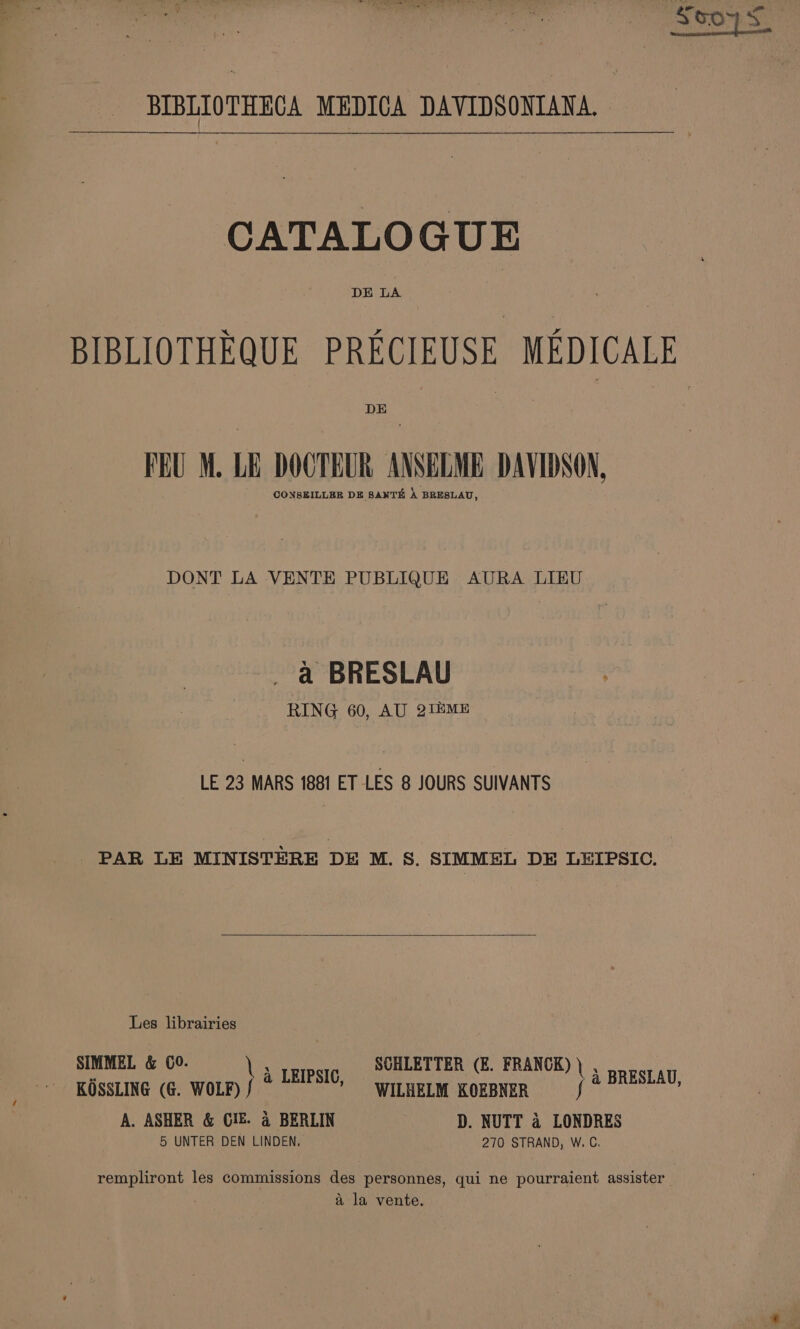 BIBLIOTHECA MEDICA DAVIDSONIANA. CATALOGUE BIBLIOTHEQUE PRECIEUSE MEDICALE DE FEU M. LE DOCTEUR ANSELME DAVIDSON, CONSEILLER DE SANTE A BRESLAU, DONT LA VENTE PUBLIQUE AURA LIEU a BRESLAU RING 60, AU 2i2ME LE 23 MARS 1881 ET LES 8 JOURS SUIVANTS PAR LE MINISTERE DE M. S. SIMMEL DE LEIPSIC. Les librairies SIMMEL &amp; C0. . SCHLETTER (E. FRANCK) ) , : LEIPSIC U KOSSLING (6. int Cele KORBNER fo oe A. ASHER &amp; GIE. 4 BERLIN D. NUTT 4 LONDRES 5 UNTER DEN LINDEN, 270 STRAND, W. C, rempliront les commissions des personnes, qui ne pourraient assister a la vente.