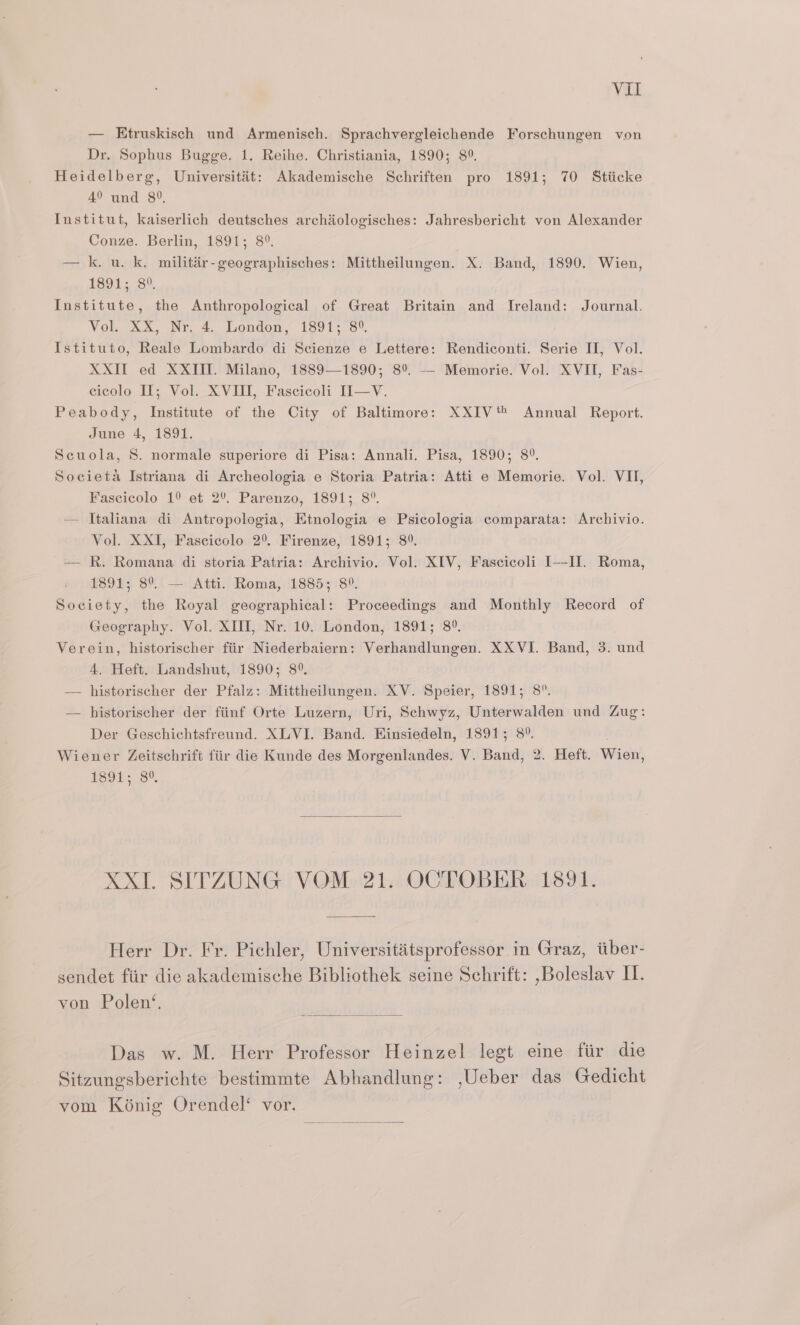 Vit — Etruskisch und Armenisch. Sprachvergleichende Forschungen von Dr. Sophus Bugge. 1. Reihe. Christiania, 1890; 8°. Heidelberg, Universitit: Akademische Schriften pro 1891; 70 Stiicke 4° und 8°, Institut, kaiserlich deutsches archiologisches: Jahresbericht von Alexander Conze. Berlin, 1891; 8°. — k. u. k. militir-geographisches: Mittheilungen. X. Band, 1890. Wien, 1891; 8°. Institute, the Anthropological of Great Britain and Ireland: Journal. Vol XX, Nr 4. London, 1891-3. Istituto, Reale Lombardo di Scienze e Lettere: Rendiconti. Serie I, Vol. XXII ed XXIII. Milano, 1889—1890; 8°. -- Memorie. Vol. XVII, Fas- cicolo II; Vol. XVIII, Fascicoli II—V. Peabody, Institute of the City of Baltimore: XXIV Annual Report. June 4, 1891. Scuola, 8. normale superiore di Pisa: Annali. Pisa, 1890; 8°. Societa Istriana di Archeologia e Storia Patria: Atti e Memorie. Vol. VII, Fascicolo 1° et 2% Parenzo, 1891; 8°. — Italiana di Antropologia, Etnologia e Psicologia comparata: Archivio. Vol. XXI, Fascicolo 2°. Firenze, 1891; 89. — R. Romana di storia Patria: Archivio. Vol. XIV, Fascicoli III. Roma, 1891; 8°. — Atti. Roma, 1885; 8°. Society, the Royal geographical: Proceedings and Monthly Record of Geography. Vol. XIII, Nr. 10. London, 1891; 8°. Verein, historischer fiir Niederbaiern: Verhandlungen. XXVI. Band, 3. und 4. Heft. Landshut, 1890; 8°. — historischer der Pfalz: Mittheilungen. XV. Speier, 1891; 8°. — historischer der fiinf Orte Luzern, Uri, Schwyz, Unterwalden und Zug: Der Geschichtsfreund. XLVI. Band. Hinsiedeln, 1891; 8°. Wiener Zeitschrift fiir die Kunde des Morgenlandes. V. Baitd: 2. Heft. Wien, 1891; 8°. XXI. SITZUNG VOM 21. OCTOBER 1891. Herr Dr. Fr. Pichler, Universititsprofessor in Graz, tiber- sendet fiir die akademische Bibliothek seine Schrift: ,Boleslav I. von Polen‘. Das w. M. Herr Professor Heinzel legt eine fir die Sitzungsberichte bestimmte Abhandlung: ,Ueber das Gedicht vom Kénig Orendel‘ vor.