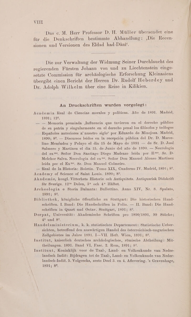 Das c. M. Herr Professor D. H. Miiller itbersendet eine fiir die Denkschriften bestimmte Abhandlung: ,Die Recen- sionen und Versionen des Eldad had-Dani‘. Die zur Verwaltung der Widmung Seiner Durchlaucht des regierenden Fiirsten Johann von und zu Liechtenstein einge- setzte Commission fir archiiologische Erforschung Kleinasiens iibergibt einen Bericht der Herren Dr. Rudolf Heberdey und Dr. Adolph Wilhelm iiber eine Reise in Kilikien, An Druckschriften wurden vorgelegt: Academia Real de Ciencias morales y politicas. Afio de 1891. Madrid, 189159120. — -— Memoria premiada ,Influencia que tuvieron en el derecho publico de su patria y singularmente en el derecho penal los fildsofos y tedlogos Espafioles anteriores a’ nuestro siglo‘ por Eduardo de Minojosa. Madrid, 1890; 8°, — Discursos leidos en la recepcién ptiblica del Dr. D. Marce- lino Menéndez y Pelayo el dia 15 de Mayo de 1891 — de Sr. D. José Salmero y Martinez el dia 15. de Junio del afio de 1890. — Necrologia del ex™?, Sefior Don Santiago Diego Madrazo leida por I1™°. Sr. D- Melchor Salva. Necrologia del ex™®. Sefior Don Manuel Alonso Martinez leida por el Ex™. Sr. Don Manuel Colmeiro. — Real de la Historia: Boletin. Tomo XIX, Cuaderno IV. Madrid, 1891; 8°. Academy of Science of Saint Louis. 1890; 8°. Akademie, kongl. Vitterhets Historie och Antiquitets. Antiquarisk Didskrift fdr Sverige. 12t¢ Delen, 3° och 4° Haftet. Archeologia e Storia Dalmata: Bullettino. Anno XIV, Nr. 8. Soke 1391-359. Bibliothek, kénigliche déffentliche zu Stuttgart: Die historischen Hand- schriften. I. Band: Die Handschriften in Folio. — II. Band: Die Hand- schriften in Quart und Octay. Stuttgart, 1891; 8°. Dorpat, Universitat: Akademische Schriften pro 1890/1891. 99 Stiicke; 49 und 8°. Handelsministerium, k. k. statistisches Departement: Statistische Ueber- sichten, betreffend den auswartigen Handel des ésterreichisch-ungarischen Zollgebietes im Jahre 1891. I—VII. Heft. Wien, 1891; 8°. Institut, kaiserlich deutsches archiologisches, rémische Abtheilung: Mit- theilungen. 1891. Band VI, Fasc. 2. Rom, 1891; 8°. Instituut, Koninklijk voor de Taal-, Land- en Volkenkunde van Neder- landsch Indié: Bijdragen tot de Taal-, Land- en Volkenkunde van Neder- landsch-Indié. 5. Volgrecks, zeste Deel 3. en 4. Aflevering. ’s Gravenhage, 1391) 95%)