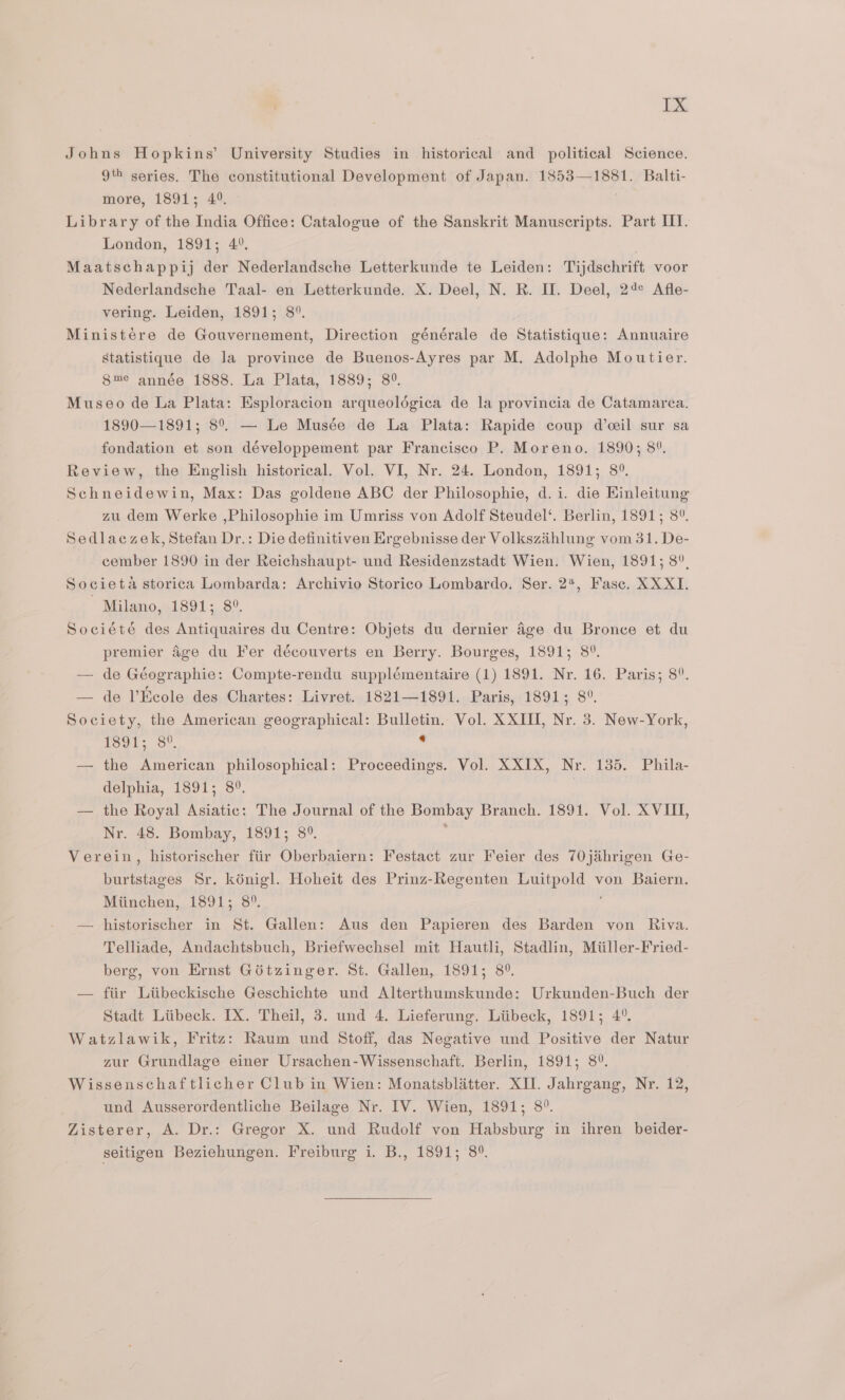 Johns Hopkins’ University Studies in historical and political Science. 9% series. The constitutional Development of Japan. 1853—1881. Balti- more, 1891; 4°. Library of the India Office: Catalogue of the Sanskrit Manuscripts. Part IIT. London, 1891; 4°. Maatschappij der Nederlandsche Letterkunde te Leiden: Tijdschrift voor Nederlandsche Taal- en Letterkunde. X. Deel, N. R. II. Deel, 24° Afle- vering. Leiden, 1891; 8°. Ministére de Gouvernement, Direction générale de Statistique: Annuaire Statistique de la province de Buenos-Ayres par M. Adolphe Moutier. 8me année 1888. La Plata, 1889; 8°. Museo de La Plata: Esploracion arqueoldgica de la provincia de Catamarea. 1890—1891; 8°. — Le Musée de La Plata: Rapide coup d’ceil sur sa fondation et son développement par Francisco P. Moreno. 1890; 8°. Review, the English historical. Vol. VI, Nr. 24. London, 1891; 8°. Schneidewin, Max: Das goldene ABC der Philosophie, d.i. die Hinleitung zu dem Werke ,Philosophie im Umriss von Adolf Steudel‘. Berlin, 1891; 8°. Sedlaczek, Stefan Dr.: Die definitiven Ergebnisse der Volkszihlung vom 31. De- cember 1890 in der Reichshaupt- und Residenzstadt Wien. Wien, 1891; 8°, Societa storica Lombarda: Archivio Storico Lombardo. Ser. 2*, Fasc. XX XI. Milano, 1891; 8°. Société des Antiquaires du Centre: Objets du dernier 4ge du Bronce et du premier Age du Fer découverts en Berry. Bourges, 1891; 8°. — de Géographie: Compte-rendu supplémentaire (1) 1891. Nr. 16. Paris; 8°. — de l’Keole des Chartes: Livret. 1821—1891. Paris, 1891; 8°. Society, the American geographical: Bulletin. Vol. XXIII, Nr. 3. New-York, 1391; 8°. be — the American philosophical: Proceedings. Vol. XXIX, Nr. 135. Phila- delphia, 1891; 8°. . — the Royal Asiatic: The Journal of the Bombay Branch. 1891. Vol. XVIII, Nr. 48. Bombay, 1891; 8°. Verein, historischer ftir Oberbaiern: Festact zur Feier des 70j&amp;ahrigen Ge- burtstages Sr. kénigl. Hoheit des Prinz-Regenten Luitpold von Baiern. Miinchen, 1891; 8°. — historischer in St. Gallen: Aus den Papieren des Barden von Riva. Telliade, Andachtsbuch, Briefwechsel mit Hautli, Stadlin, Miiller-Fried- berg, von Ernst Gituinger. St. Gallen, 1891; 8°. — fiir Liibeckische Geschichte und Alterthumskunde: Urkunden-Buch der Stadt Liibeck. IX. Theil, 3. und 4. Lieferung. Liibeck, 1891; 4°. Watzlawik, Fritz: Raum und Stoff, das Negative und Positive der Natur zur Grundlage einer Ursachen-Wissenschaft. Berlin, 1891; 8°. Wissenschaftlicher Club in Wien: Monatsblatter. XII. Jahrgang, Nr. 12, und Ausserordentliche Beilage Nr. IV. Wien, 1891; 8°. Zisterer, A. Dr.: Gregor X. und Rudolf von Habsburg in ihren beider- seitigen Beziehungen. Freiburg i. B., 1891; 8°.