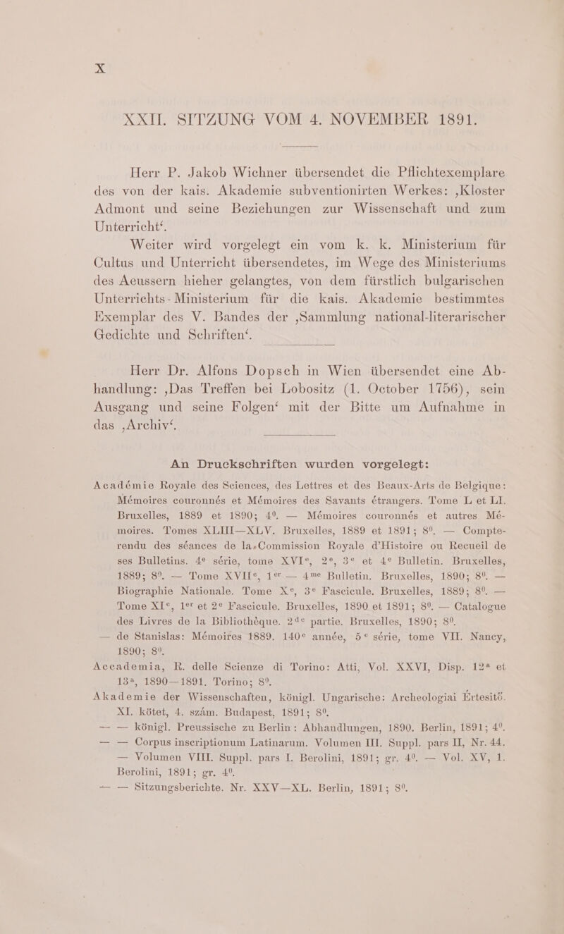 Herr P. Jakob Wichner iibersendet die Pflichtexemplare des von der kais. Akademie subventionirten Werkes: ,Kloster Admont und seine Beziehungen zur Wissenschaft und zum Unterricht’. Weiter wird vorgelegt ein vom k. k. Ministerium fiir Cultus und Unterricht titbersendetes, im Wege des Ministeriums des Aeussern hieher gelangtes, von dem fiirstlich bulgarischen Unterrichts- Ministerium fiir die kais. Akademie bestimmtes Exemplar des V. Bandes der ,Sammlung national-literarischer Gedichte und Schriften‘. Herr Dr. Alfons Dopsch in Wien iibersendet eine Ab- handlung: ,Das Treffen bei Lobositz (1. October 1756), sein Ausgang und seine Folgen‘ mit der Bitte um Aufnahme in das ,Archiv‘. An Druckschriften wurden vorgelegt: Académie Royale des Sciences, des Lettres et des Beaux-Arts de Belgique: Mémoires couronnés et Mémoires des Savants étrangers. Tome L et LI. Bruxelles, 1889 et 1890; 4°. — Mémoires couronnés et autres Mé- moires. Tomes XLUI—XLV. Bruxelles, 1889 et 1891; 8°. — Compte- rendu des séances de laeCommission Royale d’Histoire ou Recueil de ses Bulletins. 4° série, tome XVI°*, 2°, 3° et 4° Bulletin. Bruxelles, 1889; 8°. — Tome XVIL¢, 1% — 4™e Bulletin. Bruxelles, 1890; 8° — Biographie Nationale. Tome X°, 3° Fascicule. Bruxelles, 1889; 8°. — Tome XI°, 1° et 2° Fascicule. Bruxelles, 1890 et 1891; 8°. — Catalogue des Livres de la Bibliothéque. 24° partie. Bruxelles, 1890; 8°. — de Stanislas: Mémoires 1889. 140° année, 5° série, tome VII. Nancy, 1890; 8°, Accademia, R. delle Scienze di Torino: Atti, Vol. XXVI, Disp. 12% et 33, .1800--1591.. ‘Torino: 8’. Akademie der Wissenschaften, kénigl. Ungarische: Archeologiai Ertesité. XI. kédtet, 4. szam. Budapest, 1891; 8°. — — k6nigl. Preussische zu Berlin: Abhandlungen, 1890. Berlin, 1891; 4°. — — Corpus insecriptionum Latinarum. Volumen III. Suppl. pars II, Nr. 44. — Volumen VIII. Suppl. pars I. Berolini, 1891; gr. 4°. — Vol. XV, 1. Berolini, 1891; gr. 4°. -— — Sitzungsberichte. Nr. XXV—XL. Berlin, 1891; 8°.