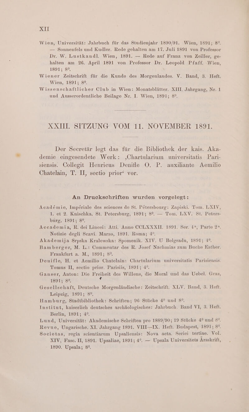 Wien, Universitat: Jahrbuch fiir das Studienjahr 1890/91. Wien, 1891; 8°. — Sonnenfels und Kudler. Rede gehalten am 17, Juli 1891 von Professor Dr. W. Lustkandl. Wien, 1891. — Rede auf Franz von Zeiller, ge- halten am 26. April 1891 von Professor Dr. Leopold Pfaff. Wien, 1891-26, Wiener Zeitschrift fiir die Kunde des Morgenlandes. V. Band, 3. Heft. Wien, 1891; 8°. Wissenschaftlicher Club in Wien: Monatsblatter. XIII. Jahrgang, Nr. 1 und Ausserordentliche Beilage Nr. I. Wien, 1891; 8°. XXUI. SITZUNG VOM 11. NOVEMBER 1891. Der Secretir legt das fiir die Bibliothek der kais. Aka- demie eingesendete Werk: ,Chartularium universitatis Pari- siensis. Collegit Henricus Denifle O. P. auxiliante Aemilio Chatelain, T. IL, sectio prior‘ vor. An Druckschriften wurden vorgelegt: Académie, Impériale des sciences de St. Pétersbourg: Zapiski. Tom. LXIV, 1. et 2. Knischka. St. Petersburg, 1891; 8°. — Tom. LXV. St. Peters- burg, 1891; 8°. Accademia, R. dei Lincei: Atti. Anno CCLXXXII. 1891. Ser. 4*, Parte 2°. Notizie degli Scavi. Marzo, 1891. Roma; 4. Akademija Srpska Kralewska: Spomenik. XIV. U Belgradu, 1891; 4°. Bamberger, M. L.: Commentar des R. Josef Nachmias zum Buche Ksther. Frankfurt a, Ms 1891; 8°. Denifle, H. et Aemilio Chatelain: Chartularium universitatis Parisiensis. Tomus II, sectio prior. Parisiis, 1891; 4°. Ganser, Anton: Die Freiheit des Willens, die Moral und das Uebel. Graz, 1891; 80, , Gesellschaft, Deutsche Morgenlindische: Zeitschrift. XLV. Band, 3. Heft. Leipzig, 1891; 8°. Hamburg, Stadtbibliothek: Schriften; 96 Stiicke 4° und 8°. Institut, kaiserlich deutsches archiologisches: Jahrbuch. Band VI, 3. Heft. Berlin, 1891; 4°. Lund, Universitit: Akademische Schriften pro 1889/90; 19 Stiicke 4° und 8”. Revue, Ungarische. XI. Jahrgang 1891. VIII—IX. Heft. Budapest, 1891; 8°. Societas, regia scientiarum Upsaliensis: Nova acta. Seriei tertiae. Vol. XIV, Fasc. II, 1891. Upsaliae, 1891; 4°. — Upsala Universitets Arsskrift, - 1890. Upsala; 8°.