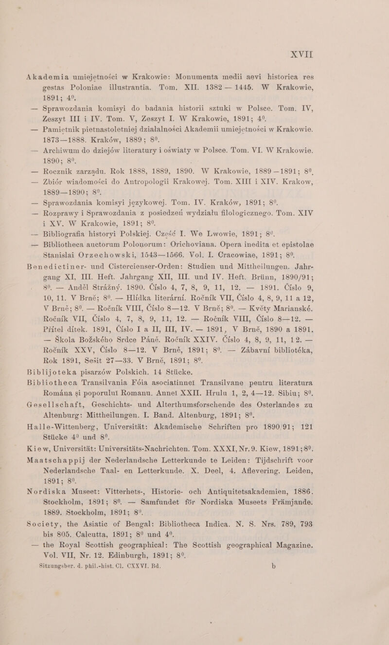 Akademia umiejetnosci w Krakowie: Monumenta medii aevi historica res gestas Poloniae illustrantia. Tom. XII. 1382 — 1445. W Krakowie, 1891; 4°. — Sprawozdania komisyi do badania historii sztuki w Polsce. Tom. IV, Zeszyt IIL i IV. Tom. V, Zeszyt I. W Krakowie, 1891; 4°. — Pamietnik pietnastoletniej dzialalnosci Akademii umiejetnosci w Krakowie. 1873—1888. Krakéw, 1889; 8°. — Archiwum do dziejéw literatury i oSwiaty w Polsce. Tom. VI. W Krakowie. 18903..8°. — Roeznik zarzadu. Rok 1888, 1889, 1890. W Krakowie, 1889 —1891; 8°, — Zbidr wiadomosci do Antropologii Krakowej. Tom. XIII i XIV. Krakow, 1889—1890; 8°. — Sprawozdania komisyi jezykowej. Tom. IV. Krakéw, 1891; 8°. — Rozprawy i Sprawozdania z posiedzen wydziatu filologicznego. Tom. XIV i XV. W Krakowie, 1891; 8° — Bibliografia historyi Polskiej. Czes¢ I. We Lwowie, 1891; 82. — Bibliotheca auctorum Polonorum: Orichoviana. Opera inedita et epistolae Stanislai Orzechowski, 1543—1566. Vol. I. Cracowiae, 1891; 8°. Benedictiner- und Cistercienser-Orden: Studien und Mittheilungen. Jahr- gang XI, II. Heft. Jahrgang XII, UI. und IV. Heft. Briinn, 1890/91; 80, — Andél Strazny. 1890. Cislo 4, 7, 8, 9, 11, 12. — 1891. Cislo 9, 10, 11. V Brné; 8°. — Hlidka literarni. Roénik VII, Cislo 4, 8, 9, 11 a 12, V Brné; 8°. — Roénik VIII, Gislo 8—12. V Brné; 8°, — Kvéty Marianské. Rotaik -VIl,..Cislo 4, 7,8, 9,-11p 12..—,Reénik Vill,.,Cislo, 8+12..— Piitel ditek. 1891, Cislo I a II, III, IV. — 1891, V Brné, 1890 a 1891. — Skola Bo%ského Srdce Pané. Roénik XXIV. Cislo 4, 8, 9, 11, 12. — Roénik XXV, Cislo 8—12. V Brné, 1891; 8°. — Zadbavni bibliotéka, Rok 1891, Sesit 27—33. V Brné, 1891; 8°. Biblijoteka pisarzow Polskich. 14 Stiicke. Bibliotheca Transilvania Foia asociatinnei Transilvane pentru literatura Romana si poporului Romanu. Annei XXII. Hrulu 1, 2, 4—12. Sibiu; 8°. Gesellschaft, Geschichts- und Alterthumsforschende des Osterlandes zu Altenburg: Mittheilungen. I. Band. Altenburg, 1891; 8°. Halle-Wittenberg, Universitat: Akademische Schriften pro 1890/91; 121 Stiicke 4° und 8°. ; Kiew, Universitat: Universitits-Nachrichten. Tom. XX XI, Nr.9. Kiew, 1891; 8°. Maatschappij der Nederlandsche Letterkunde te Leiden: Tijdschrift voor Nederlandsche Taal- en Letterkunde. X. Deel, 4. Aflevering. Leiden, 189k73. Nordiska Museet: Vitterhets-, Historie- och Antiquitetsakademien, 1886. Stockholm, 1891; 8°. — Samfundet fdr Nordiska Museets Fraimjande. 1889. Stockholm, 1891; 8°. Society, the Asiatic of Bengal: Bibliotheca Indica. N. S. Nrs. 789, 793 bis 805. Calcutta, 1891; 8° und 4°. — the Royal Scottish geographical: The Scottish geographical Magazine. Vol. VII, Nr. 12. Edinburgh, 1891; 8°.